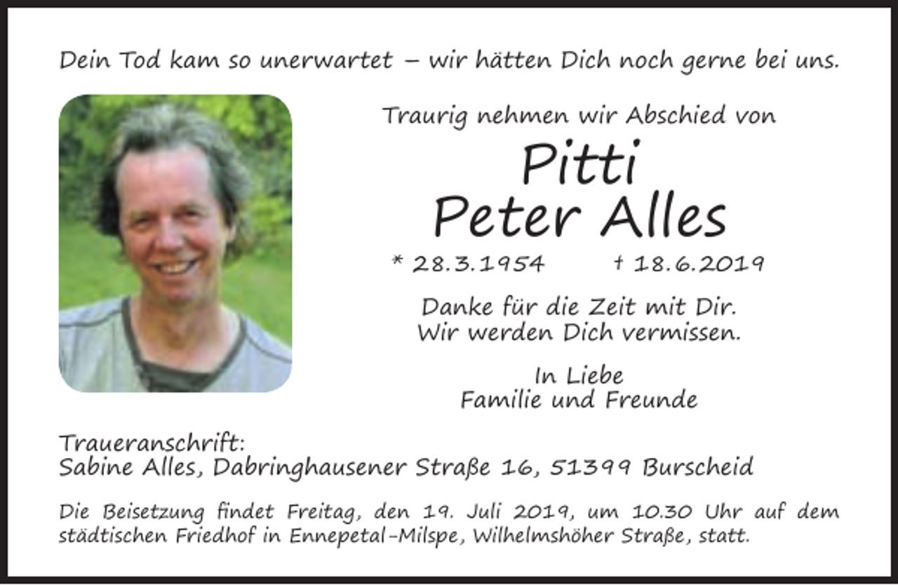 <p>Dein Tod kam so unerwartet – wir hätten Dich noch gerne bei uns.<br />Traurig nehmen wir Abschied von</p><p>Pitti<br />Peter Alles</p><p>* 28. 3. 1954</p><p>† 18. 6. 2019</p><p>Danke für die Zeit mit Dir.<br />Wir werden Dich vermissen.<br />In Liebe<br />Familie und Freunde<br />Traueranschrift:<br />Sabine Alles, Dabringhausener Straße 16, 51399 Burscheid<br />Die Beisetzung ﬁndet Freitag, den 19. Juli 2019, um 10.30 Uhr auf dem<br />städtischen Friedhof in Ennepetal-Milspe, Wilhelmshöher Straße, statt.</p>