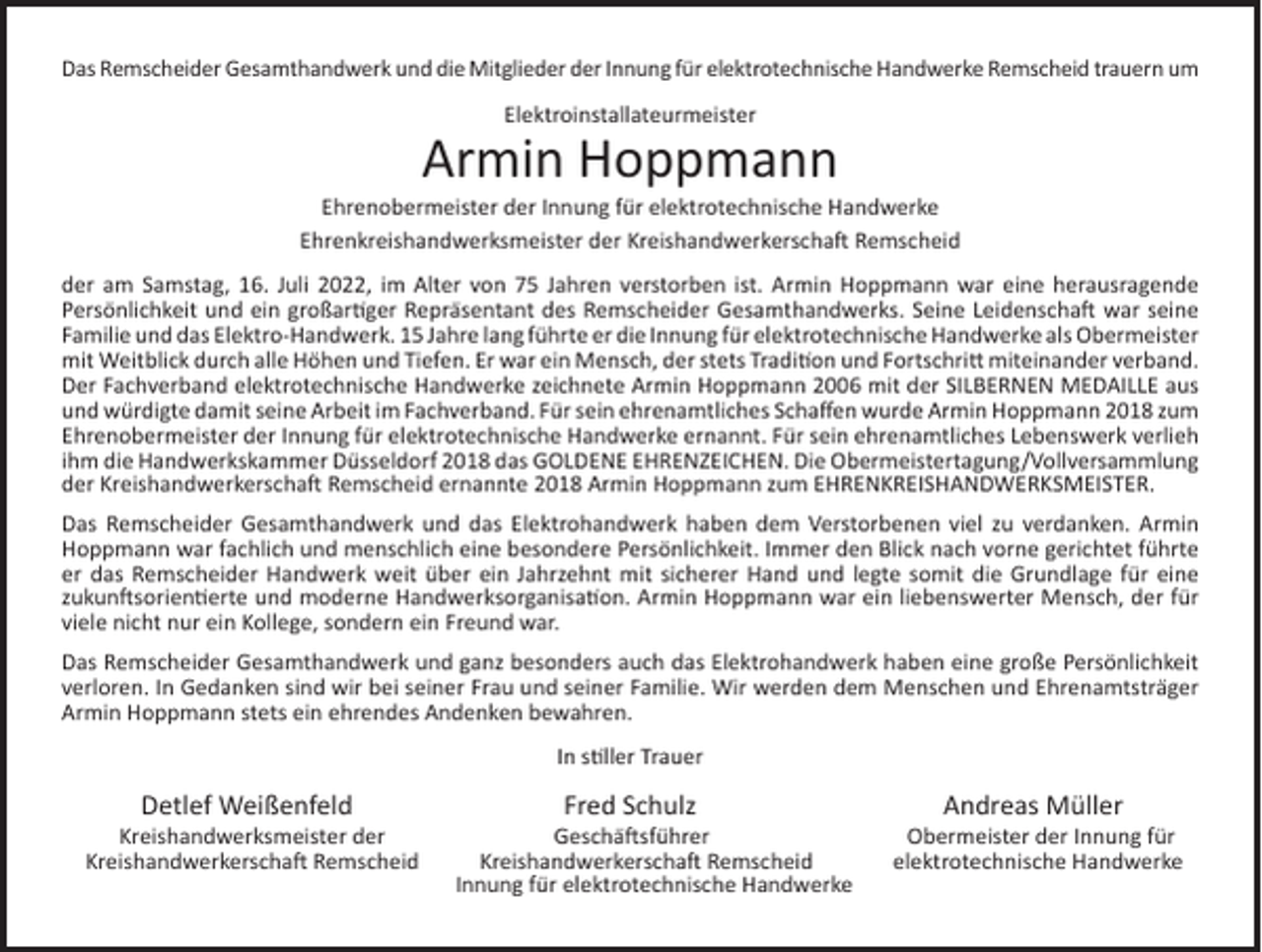 <p>Das Remscheider Gesamthandwerk und die Mitglieder der Innung für elektrotechnische Handwerke Remscheid trauern um<br />Elektroinstallateurmeister</p><p>Armin Hoppmann</p><p>Ehrenobermeister der Innung für elektrotechnische Handwerke<br />Ehrenkreishandwerksmeister der Kreishandwerkerschaft Remscheid<br />der am Samstag, 16. Juli 2022, im Alter von 75 Jahren verstorben ist. Armin Hoppmann war eine herausragende<br />Persönlichkeit und ein großartiger Repräsentant des Remscheider Gesamthandwerks. Seine Leidenschaft war seine<br />Familie und das Elektro-Handwerk. 15 Jahre lang führte er die Innung für elektrotechnische Handwerke als Obermeister<br />mit Weitblick durch alle Höhen und Tiefen. Er war ein Mensch, der stets Tradition und Fortschritt miteinander verband.<br />Der Fachverband elektrotechnische Handwerke zeichnete Armin Hoppmann 2006 mit der SILBERNEN MEDAILLE aus<br />und würdigte damit seine Arbeit im Fachverband. Für sein ehrenamtliches Schaﬀen wurde Armin Hoppmann 2018 zum<br />Ehrenobermeister der Innung für elektrotechnische Handwerke ernannt. Für sein ehrenamtliches Lebenswerk verlieh<br />ihm die Handwerkskammer Düsseldorf 2018 das GOLDENE EHRENZEICHEN. Die Obermeistertagung/Vollversammlung<br />der Kreishandwerkerschaft Remscheid ernannte 2018 Armin Hoppmann zum EHRENKREISHANDWERKSMEISTER.<br />Das Remscheider Gesamthandwerk und das Elektrohandwerk haben dem Verstorbenen viel zu verdanken. Armin<br />Hoppmann war fachlich und menschlich eine besondere Persönlichkeit. Immer den Blick nach vorne gerichtet führte<br />er das Remscheider Handwerk weit über ein Jahrzehnt mit sicherer Hand und legte somit die Grundlage für eine<br />zukunftsorientierte und moderne Handwerksorganisation. Armin Hoppmann war ein liebenswerter Mensch, der für<br />viele nicht nur ein Kollege, sondern ein Freund war.<br />Das Remscheider Gesamthandwerk und ganz besonders auch das Elektrohandwerk haben eine große Persönlichkeit<br />verloren. In Gedanken sind wir bei seiner Frau und seiner Familie. Wir werden dem Menschen und Ehrenamtsträger<br />Armin Hoppmann stets ein ehrendes Andenken bewahren.<br />In stiller Trauer</p><p>Detlef Weißenfeld</p><p>Kreishandwerksmeister der<br />Kreishandwerkerschaft Remscheid</p><p>Fred Schulz</p><p>Geschäftsführer<br />Kreishandwerkerschaft Remscheid<br />Innung für elektrotechnische Handwerke</p><p>Andreas Müller</p><p>Obermeister der Innung für<br />elektrotechnische Handwerke</p>