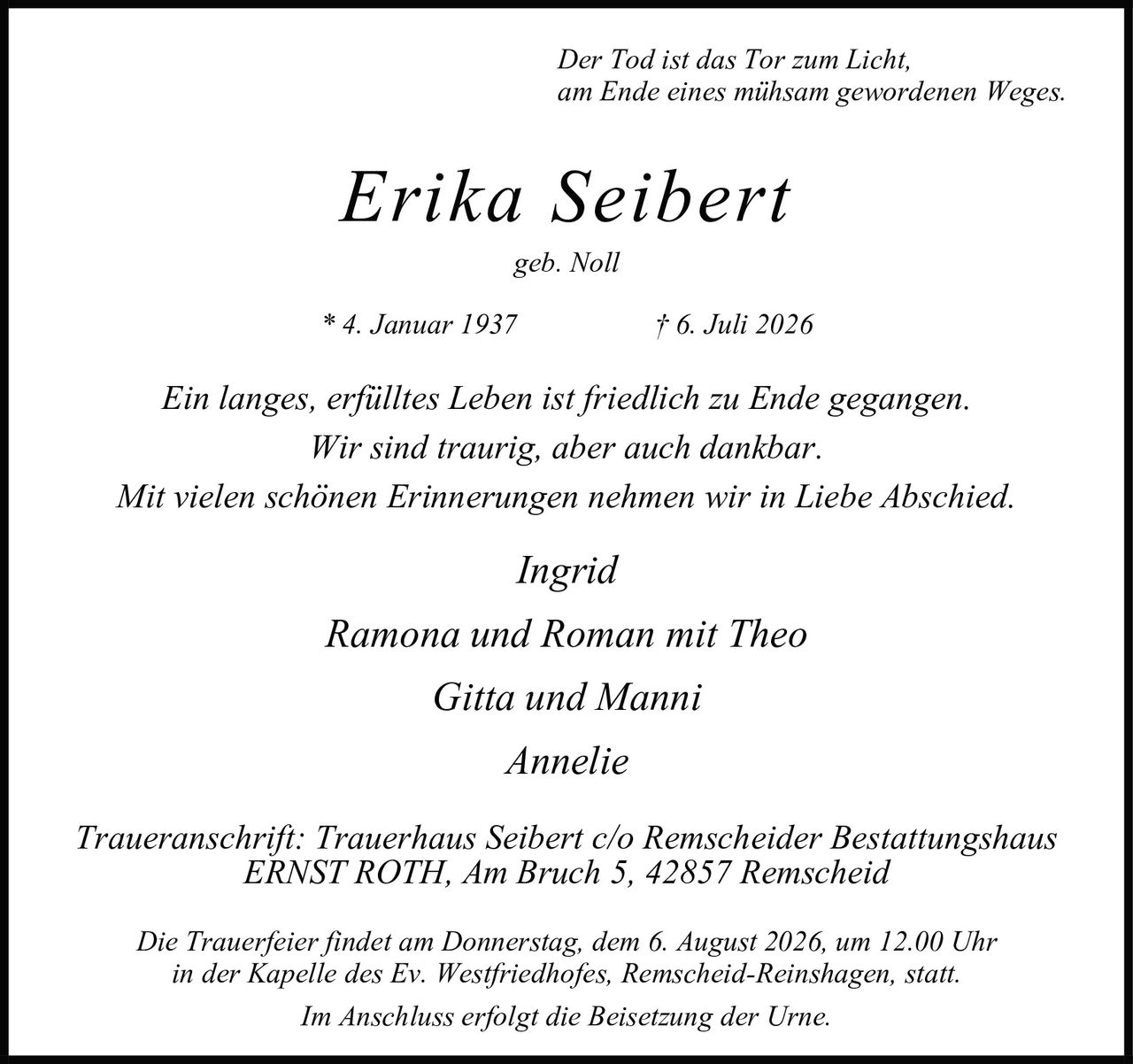 <p><i>Der Tod ist das Tor zum Licht,<br>am Ende eines mühsam gewordenen Weges.</i></p><p><strong>Erika Seibert</strong><br>geb. Noll<br>* 4. Januar 1937 † 6. Juli 2026</p><p><i>Ein langes, erfülltes Leben ist friedlich zu Ende gegangen.<br>Wir sind traurig, aber auch dankbar.<br>Mit vielen schönen Erinnerungen nehmen wir in Liebe Abschied.</i></p><p><i>Ingrid</i><br><i>Ramona und Roman mit Theo</i><br><i>Gitta und Manni</i><br><i>Annelie</i></p><p><i>Traueranschrift: Trauerhaus Seibert c/o Remscheider Bestattungshaus<br>ERNST ROTH, Am Bruch 5, 42857 Remscheid</i></p><p><i>Die Trauerfeier findet am Donnerstag, dem 6. August 2026, um 12.00 Uhr<br>in der Kapelle des Ev. Westfriedhofes, Remscheid-Reinshagen, statt.<br>Im Anschluss erfolgt die Beisetzung der Urne.</i></p>