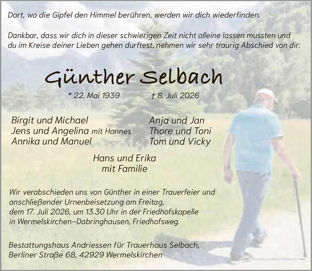 <p><i>Dort, wo die Gipfel den Himmel berühren, werden wir dich wiederfinden.</i></p><p>Anja und Jan<br/>Thore und Toni<br/>Tom und Vicky</p><p>Wir verabschieden uns von Günther in einer Trauerfeier und anschließender Urnenbeisetzung am Freitag, dem 17. Juli 2026, um 13.30 Uhr in der Friedhofskapelle in Wermelskirchen–Dabringhausen, Friedhofsweg.</p><p><strong>Günther Selbach</strong><br/>* 22. Mai 1939 † 8. Juli 2026</p><p>Bestattungshaus Andriessen für Trauerhaus Selbach,<br/>Berliner Straße 68, 42929 Wermelskirchen</p><p><i>Dankbar, dass wir dich in dieser schwierigen Zeit nicht alleine lassen mussten und du im Kreise deiner Lieben gehen durftest, nehmen wir sehr traurig Abschied von dir.</i></p><p>Birgit und Michael<br/>Jens und Angelina mit Hannes<br/>Annika und Manuel<br/>Hans und Erika<br/>mit Familie</p>