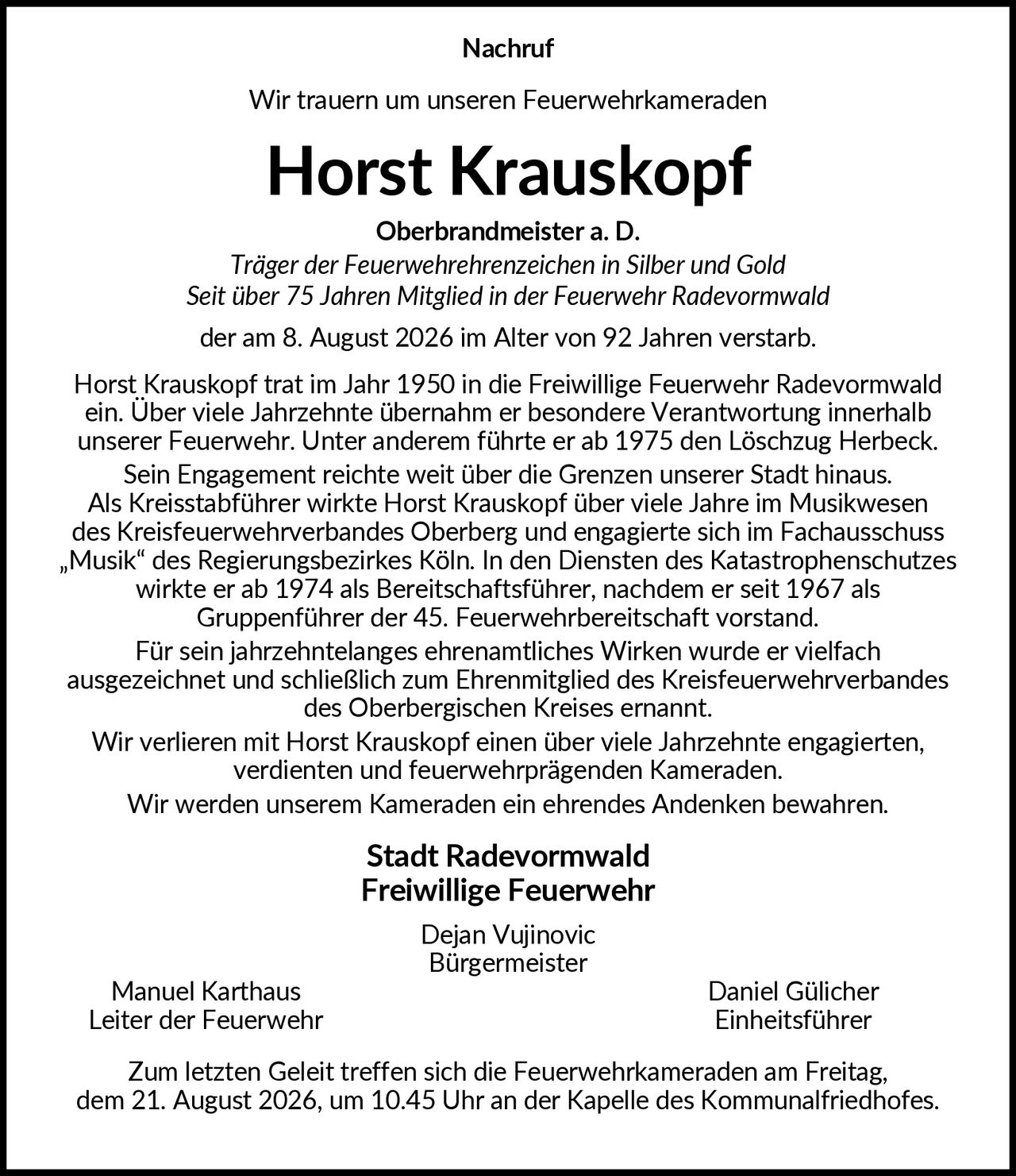 <p><strong>Nachruf</strong></p>

<p>Wir trauern um unseren Feuerwehrkameraden</p>

<p><strong>Horst Krauskopf</strong></p>

<p>Oberbrandmeister a. D.<br/>
<i>Träger der Feuerwehrehrenzeichen in Silber und Gold<br/>
Seit über 75 Jahren Mitglied in der Feuerwehr Radevormwald</i><br/>
der am 8. August 2026 im Alter von 92 Jahren verstarb.</p>

<p>Horst Krauskopf trat im Jahr 1950 in die Freiwillige Feuerwehr Radevormwald ein. Über viele Jahrzehnte übernahm er besondere Verantwortung innerhalb unserer Feuerwehr. Unter anderem führte er ab 1975 den Löschzug Herbeck.</p>

<p>Sein Engagement reichte weit über die Grenzen unserer Stadt hinaus. Als Kreisstabführer wirkte Horst Krauskopf über viele Jahre im Musikwesen des Kreisfeuerwehrverbandes Oberberg und engagierte sich im Fachausschuss „Musik" des Regierungsbezirkes Köln. In den Diensten des Katastrophenschutzes wirkte er ab 1974 als Bereitschaftsführer, nachdem er seit 1967 als Gruppenführer der 45. Feuerwehrbereitschaft vorstand.</p>

<p>Für sein jahrzehntelanges ehrenamtliches Wirken wurde er vielfach ausgezeichnet und schließlich zum Ehrenmitglied des Kreisfeuerwehrverbandes des Oberbergischen Kreises ernannt.</p>

<p>Wir verlieren mit Horst Krauskopf einen über viele Jahrzehnte engagierten, verdienten und feuerwehrprägenden Kameraden.</p>

<p>Wir werden unserem Kameraden ein ehrendes Andenken bewahren.</p>

<p><strong>Stadt Radevormwald<br/>
Freiwillige Feuerwehr</strong></p>

<p>Dejan Vujinovic<br/>
Bürgermeister</p>

<p>Manuel Karthaus &nbsp; &nbsp; &nbsp; &nbsp; &nbsp; &nbsp; &nbsp; &nbsp; Daniel Gülicher<br/>
Leiter der Feuerwehr &nbsp; &nbsp; &nbsp; &nbsp; &nbsp; &nbsp; Einheitsführer</p>

<p>Zum letzten Geleit treffen sich die Feuerwehrkameraden am Freitag, dem 21. August 2026, um 10.45 Uhr an der Kapelle des Kommunalfriedhofes.</p>