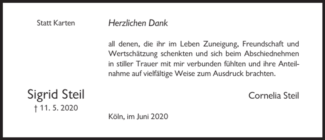 <p>Statt Karten</p><p>Herzlichen Dank<br />all denen, die ihr im Leben Zuneigung, Freundschaft und<br />Wertschätzung schenkten und sich beim Abschiednehmen<br />in stiller Trauer mit mir verbunden fühlten und ihre Anteilnahme auf vielfältige Weise zum Ausdruck brachten.</p><p>Sigrid Steil</p><p>Cornelia Steil</p><p>† 11. 5. 2020<br />Köln, im Juni 2020</p>