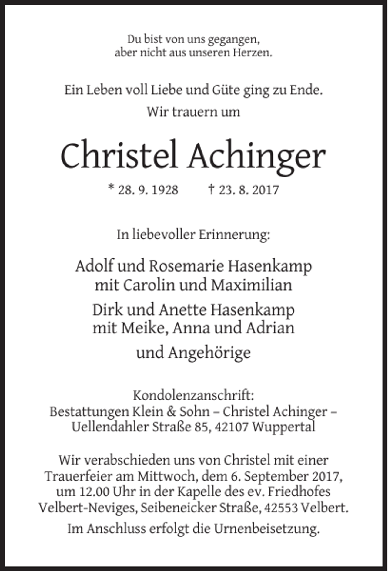 <p>Du bist von uns gegangen,<br />aber nicht aus unseren Herzen.</p><p>Ein Leben voll Liebe und Güte ging zu Ende.<br />Wir trauern um</p><p>Christel Achinger<br />* 28. 9. 1928</p><p>† 23. 8. 2017</p><p>In liebevoller Erinnerung:</p><p>Adolf und Rosemarie Hasenkamp<br />mit Carolin und Maximilian<br />Dirk und Anette Hasenkamp<br />mit Meike, Anna und Adrian<br />und Angehörige<br />Kondolenzanschrift:<br />Bestattungen Klein &amp; Sohn – Christel Achinger –<br />Uellendahler Straße 85, 42107 Wuppertal<br />Wir verabschieden uns von Christel mit einer<br />Trauerfeier am Mittwoch, dem 6. September 2017,<br />um 12.00 Uhr in der Kapelle des ev. Friedhofes<br />Velbert-Neviges, Seibeneicker Straße, 42553 Velbert.<br />Im Anschluss erfolgt die Urnenbeisetzung.</p>