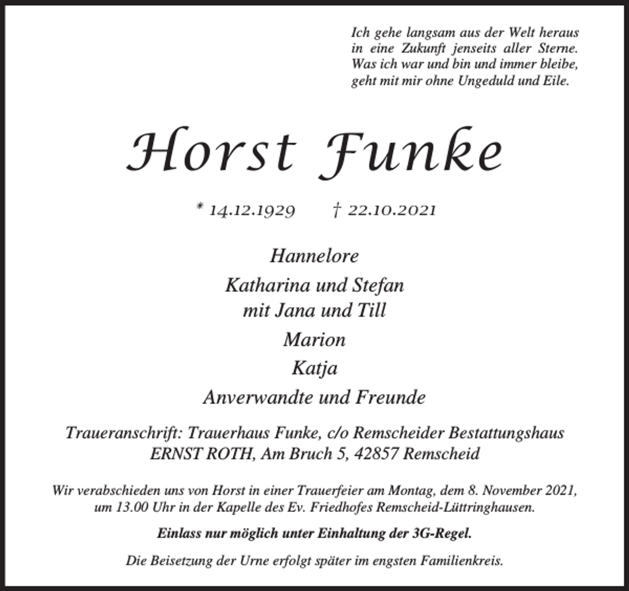 <p>Ich gehe langsam aus der Welt heraus<br />in eine Zukunft jenseits aller Sterne.<br />Was ich war und bin und immer bleibe,<br />geht mit mir ohne Ungeduld und Eile.</p><p>Horst Funke<br />* 14.12.1929</p><p>† 22.10.2021</p><p>Hannelore<br />Katharina und Stefan<br />mit Jana und Till<br />Marion<br />Katja<br />Anverwandte und Freunde<br />Traueranschrift: Trauerhaus Funke, c/o Remscheider Bestattungshaus<br />ERNST ROTH, Am Bruch 5, 42857 Remscheid<br />Wir verabschieden uns von Horst in einer Trauerfeier am Montag, dem 8. November 2021,<br />um 13.00 Uhr in der Kapelle des Ev. Friedhofes Remscheid-Lüttringhausen.<br />Einlass nur möglich unter Einhaltung der 3G-Regel.<br />Die Beisetzung der Urne erfolgt später im engsten Familienkreis.</p>