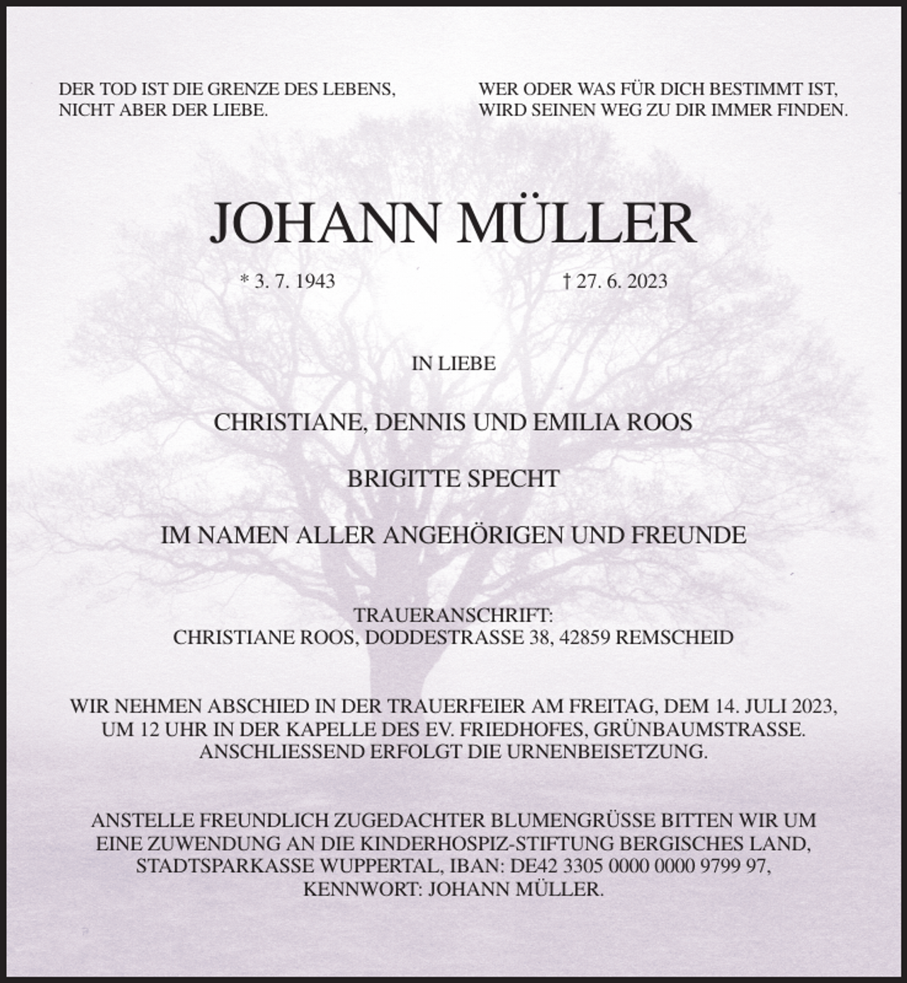 <p>DER TOD IST DIE GRENZE DES LEBENS,<br />NICHT ABER DER LIEBE.</p><p>WER ODER WAS FÜR DICH BESTIMMT IST,<br />WIRD SEINEN WEG ZU DIR IMMER FINDEN.</p><p>JOHANN MÜLLER<br />† 27. 6. 2023</p><p>* 3. 7. 1943</p><p>IN LIEBE</p><p>CHRISTIANE, DENNIS UND EMILIA ROOS<br />BRIGITTE SPECHT<br />IM NAMEN ALLER ANGEHÖRIGEN UND FREUNDE<br />TRAUERANSCHRIFT:<br />CHRISTIANE ROOS, DODDESTRASSE 38, 42859 REMSCHEID<br />WIR NEHMEN ABSCHIED IN DER TRAUERFEIER AM FREITAG, DEM 14. JULI 2023,<br />UM 12 UHR IN DER KAPELLE DES EV. FRIEDHOFES, GRÜNBAUMSTRASSE.<br />ANSCHLIESSEND ERFOLGT DIE URNENBEISETZUNG.<br />ANSTELLE FREUNDLICH ZUGEDACHTER BLUMENGRÜSSE BITTEN WIR UM<br />EINE ZUWENDUNG AN DIE KINDERHOSPIZ-STIFTUNG BERGISCHES LAND,<br />STADTSPARKASSE WUPPERTAL, IBAN: DE42 3305 9797,<br />KENNWORT: JOHANN MÜLLER.</p>