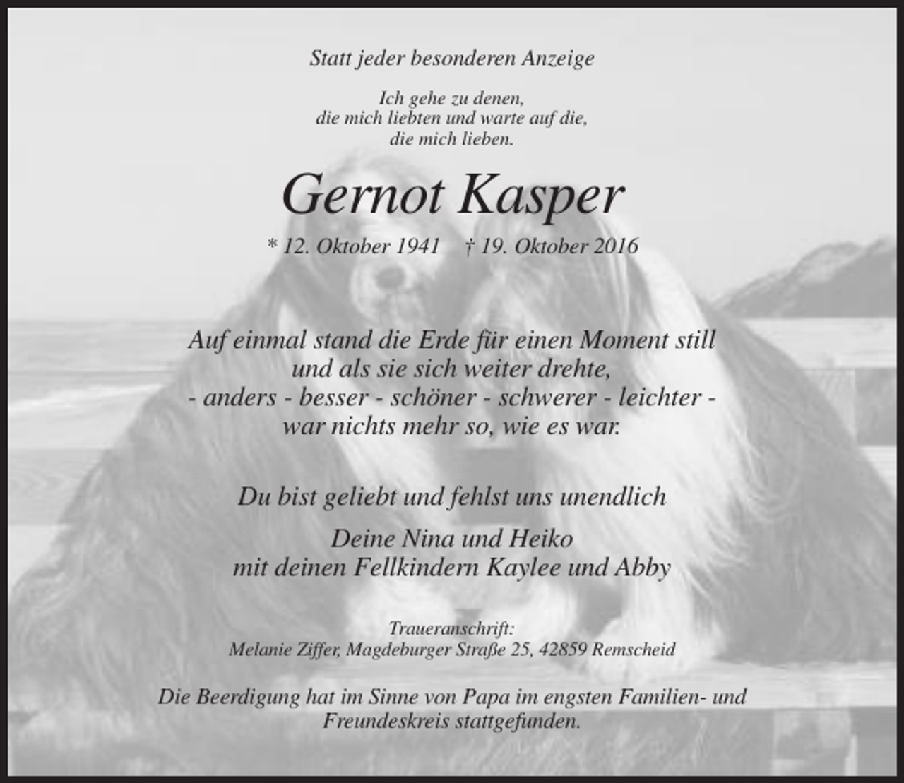 <p>Statt jeder besonderen Anzeige<br />Ich gehe zu denen,<br />die mich liebten und warte auf die,<br />die mich lieben.</p><p>Gernot Kasper<br />* 12. Oktober 1941 † 19. Oktober 2016</p><p>Auf einmal stand die Erde für einen Moment still<br />und als sie sich weiter drehte,<br />- anders - besser - schöner - schwerer - leichter war nichts mehr so, wie es war.<br />Du bist geliebt und fehlst uns unendlich<br />Deine Nina und Heiko<br />mit deinen Fellkindern Kaylee und Abby<br />Traueranschrift:<br />Melanie Ziffer, Magdeburger Straße 25, 42859 Remscheid</p><p>Die Beerdigung hat im Sinne von Papa im engsten Familien- und<br />Freundeskreis stattgefunden.</p>