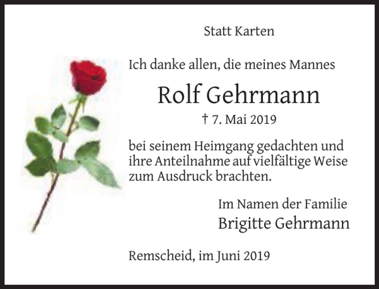 <p>Statt Karten<br />Ich danke allen, die meines Mannes</p><p>Rolf Gehrmann<br />† 7. Mai 2019<br />bei seinem Heimgang gedachten und<br />ihre Anteilnahme auf vielfältige Weise<br />zum Ausdruck brachten.<br />Im Namen der Familie</p><p>Brigitte Gehrmann<br />Remscheid, im Juni 2019</p>