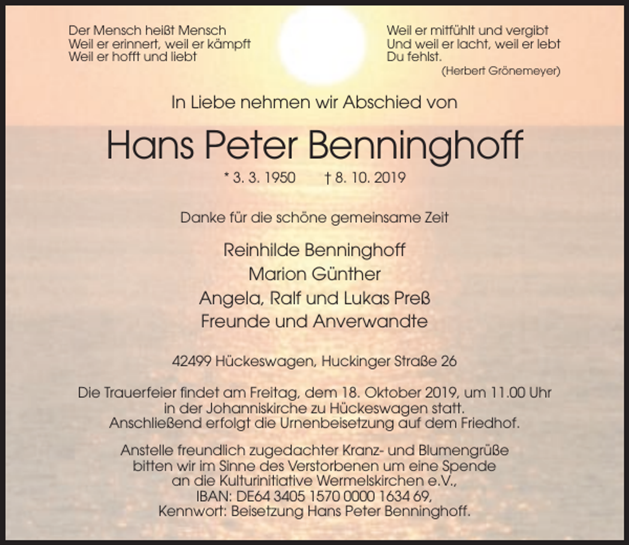 <p>Der Mensch heißt Mensch<br />Weil er erinnert, weil er kämpft<br />Weil er hofft und liebt</p><p>Weil er mitfühlt und vergibt<br />Und weil er lacht, weil er lebt<br />Du fehlst.<br />(Herbert Grönemeyer)</p><p>In Liebe nehmen wir Abschied von</p><p>Hans Peter Benninghoff<br />* 3. 3. 1950</p><p>† 8. 10. 2019</p><p>Danke für die schöne gemeinsame Zeit</p><p>Reinhilde Benninghoff<br />Marion Günther<br />Angela, Ralf und Lukas Preß<br />Freunde und Anverwandte<br />42499 Hückeswagen, Huckinger Straße 26<br />Die Trauerfeier findet am Freitag, dem 18. Oktober 2019, um 11.00 Uhr<br />in der Johanniskirche zu Hückeswagen statt.<br />Anschließend erfolgt die Urnenbeisetzung auf dem Friedhof.<br />Anstelle freundlich zugedachter Kranz- und Blumengrüße<br />bitten wir im Sinne des Verstorbenen um eine Spende<br />an die Kulturinitiative Wermelskirchen e.V.,<br />IBAN: DE64 3405 157000 1634 69,<br />Kennwort: Beisetzung Hans Peter Benninghoff.</p>