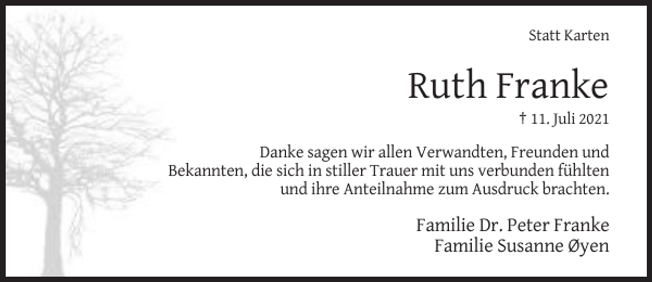 <p>Statt Karten</p><p>Ruth Franke<br />† 11. Juli 2021</p><p>Danke sagen wir allen Verwandten, Freunden und<br />Bekannten, die sich in stiller Trauer mit uns verbunden fühlten<br />und ihre Anteilnahme zum Ausdruck brachten.</p><p>Familie Dr. Peter Franke<br />Familie Susanne Øyen</p>
