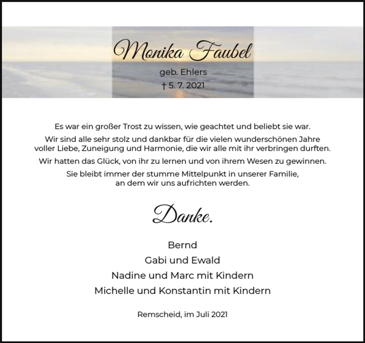 <p>Monika Faubel<br />geb. Ehlers<br />† 5. 7. 2021</p><p>Es war ein großer Trost zu wissen, wie geachtet und beliebt sie war.<br />Wir sind alle sehr stolz und dankbar für die vielen wunderschönen Jahre<br />voller Liebe, Zuneigung und Harmonie, die wir alle mit ihr verbringen durften.<br />Wir hatten das Glück, von ihr zu lernen und von ihrem Wesen zu gewinnen.<br />Sie bleibt immer der stumme Mittelpunkt in unserer Familie,<br />an dem wir uns aufrichten werden.</p><p>Danke.<br />Bernd<br />Gabi und Ewald<br />Nadine und Marc mit Kindern<br />Michelle und Konstantin mit Kindern<br />Remscheid, im Juli 2021</p>