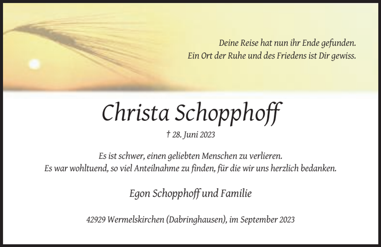 <p>Deine Reise hat nun ihr Ende gefunden.<br />Ein Ort der Ruhe und des Friedens ist Dir gewiss.</p><p>Christa Schopphoff<br />† 28. Juni 2023<br />Es ist schwer, einen geliebten Menschen zu verlieren.<br />Es war wohltuend, so viel Anteilnahme zu finden, für die wir uns herzlich bedanken.</p><p>Egon Schopphoff und Familie<br />42929 Wermelskirchen (Dabringhausen), im September 2023</p>