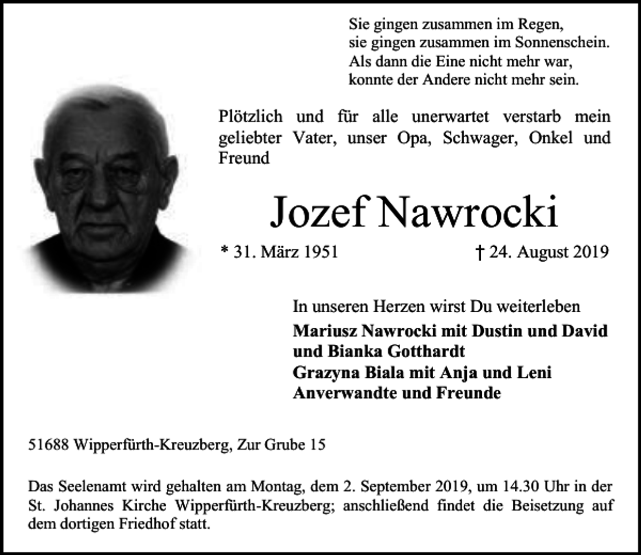 <p>Sie gingen zusammen im Regen,<br />sie gingen zusammen im Sonnenschein.<br />Als dann die Eine nicht mehr war,<br />konnte der Andere nicht mehr sein.</p><p>Plötzlich und für alle unerwartet verstarb mein<br />geliebter Vater, unser Opa, Schwager, Onkel und<br />Freund</p><p>Jozef Nawrocki</p><p>* 31. März 1951</p><p>† 24. August 2019</p><p>In unseren Herzen wirst Du weiterleben<br />Mariusz Nawrocki mit Dustin und David<br />und Bianka Gotthardt<br />Grazyna Biala mit Anja und Leni<br />Anverwandte und Freunde<br />51688 Wipperfürth-Kreuzberg, Zur Grube 15<br />Das Seelenamt wird gehalten am Montag, dem 2. September 2019, um 14.30 Uhr in der<br />St. Johannes Kirche Wipperfürth-Kreuzberg; anschließend findet die Beisetzung auf<br />dem dortigen Friedhof statt.</p>