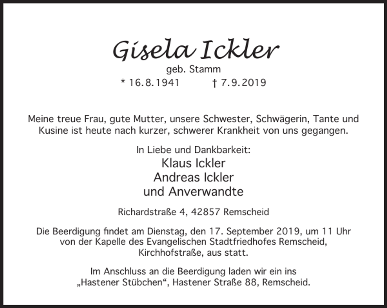 <p>Gisela Ickler<br />geb. Stamm<br />* 16. 8. 1941<br />† 7. 9. 2019</p><p>Meine treue Frau, gute Mutter, unsere Schwester, Schwägerin, Tante und<br />Kusine ist heute nach kurzer, schwerer Krankheit von uns gegangen.<br />In Liebe und Dankbarkeit:</p><p>Klaus Ickler<br />Andreas Ickler<br />und Anverwandte</p><p>Richardstraße 4, 42857 Remscheid<br />Die Beerdigung ﬁndet am Dienstag, den 17. September 2019, um 11 Uhr<br />von der Kapelle des Evangelischen Stadtfriedhofes Remscheid,<br />Kirchhofstraße, aus statt.<br />Im Anschluss an die Beerdigung laden wir ein ins<br />„Hastener Stübchen“, Hastener Straße 88, Remscheid.</p>