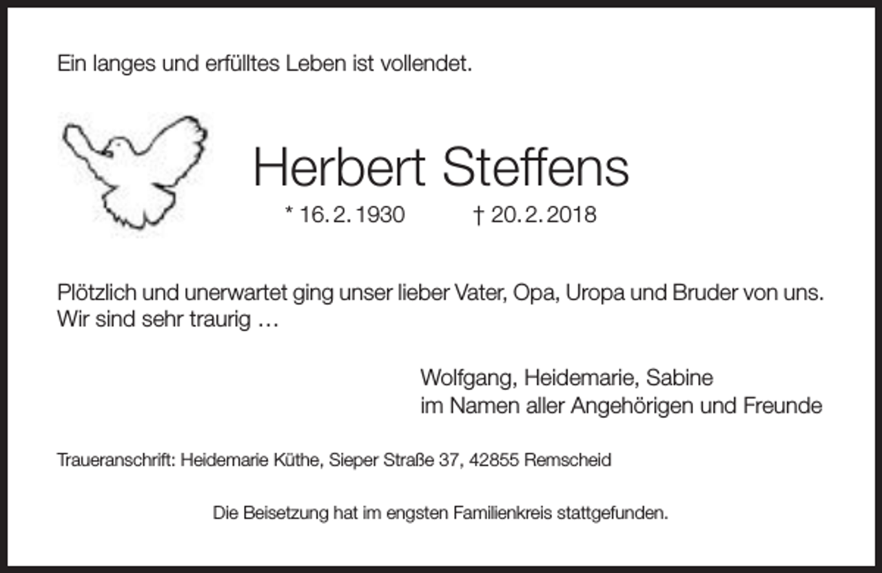 <p>Ein langes und erfülltes Leben ist vollendet.</p><p>Herbert Steffens<br />* 16. 2. 1930</p><p>† 20. 2. 2018</p><p>Plötzlich und unerwartet ging unser lieber Vater, Opa, Uropa und Bruder von uns.<br />Wir sind sehr traurig …<br />Wolfgang, Heidemarie, Sabine<br />im Namen aller Angehörigen und Freunde<br />Traueranschrift: Heidemarie Küthe, Sieper Straße 37, 42855 Remscheid<br />Die Beisetzung hat im engsten Familienkreis stattgefunden.</p>