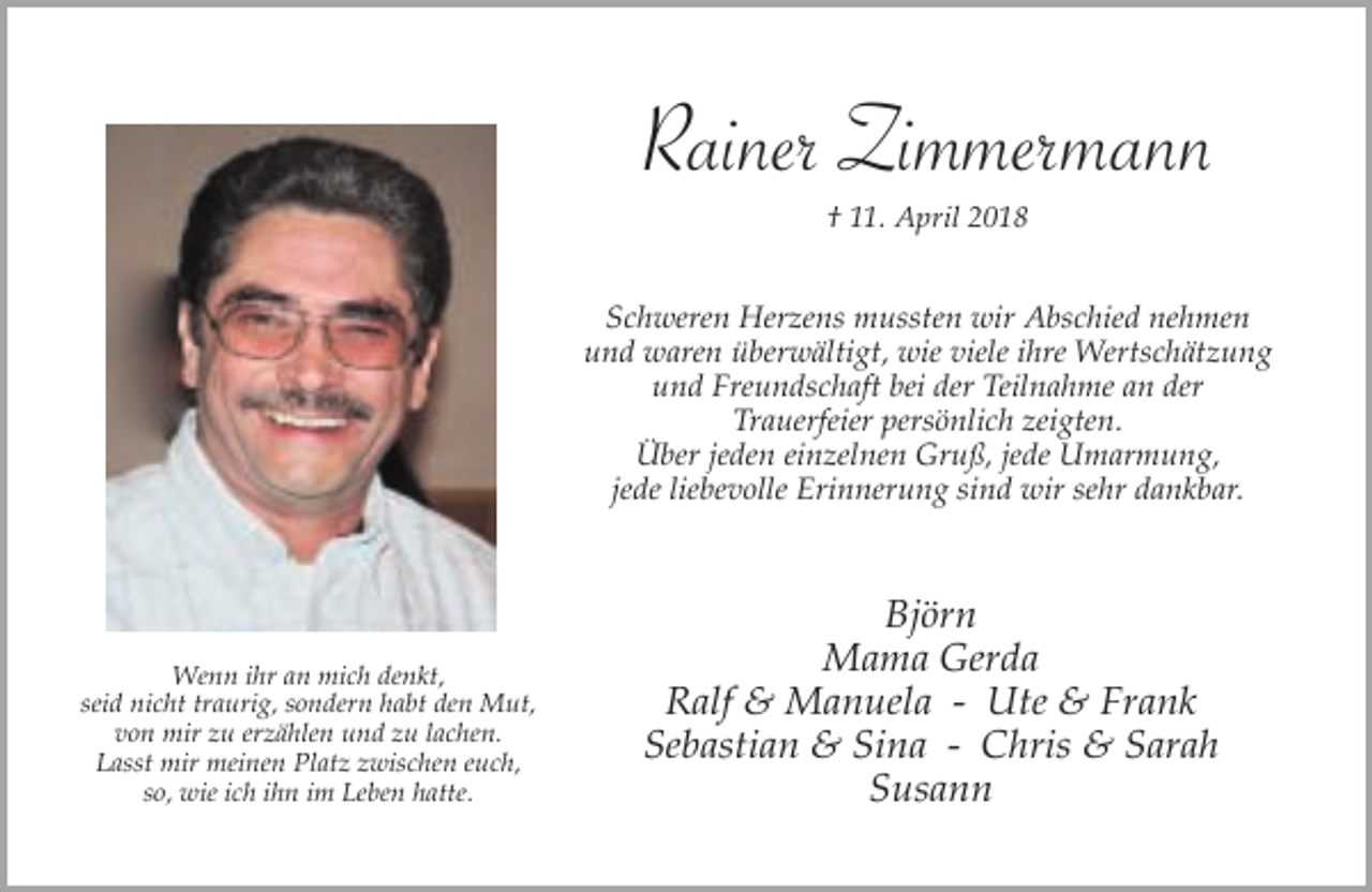 <p>Rainer Zimmermann<br />† 11. April 2018</p><p>Schweren Herzens mussten wir Abschied nehmen<br />und waren überwältigt, wie viele ihre Wertschätzung<br />und Freundschaft bei der Teilnahme an der<br />Trauerfeier persönlich zeigten.<br />Über jeden einzelnen Gruß, jede Umarmung,<br />jede liebevolle Erinnerung sind wir sehr dankbar.</p><p>Wenn ihr an mich denkt,<br />seid nicht traurig, sondern habt den Mut,<br />von mir zu erzählen und zu lachen.<br />Lasst mir meinen Platz zwischen euch,<br />so, wie ich ihn im Leben hatte.</p><p>Björn<br />Mama Gerda<br />Ralf &amp; Manuela - Ute &amp; Frank<br />Sebastian &amp; Sina - Chris &amp; Sarah<br />Susann</p>