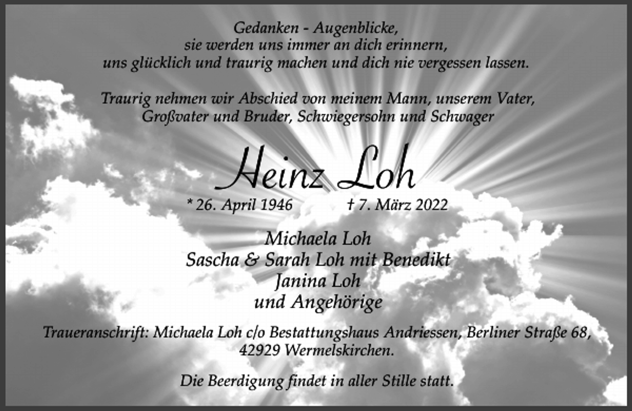 <p>Gedanken - Augenblicke,<br />sie werden uns immer an dich erinnern,<br />uns glücklich und traurig machen und dich nie vergessen lassen.<br />Traurig nehmen wir Abschied von meinem Mann, unserem Vater,<br />Großvater und Bruder, Schwiegersohn und Schwager</p><p>Heinz Loh</p><p>* 26. April 1946</p><p>† 7. März 2022</p><p>Michaela Loh<br />Sascha &amp; Sarah Loh mit Benedikt<br />Janina Loh<br />und Angehörige<br />Traueranschrift: Michaela Loh c/o Bestattungshaus Andriessen, Berliner Straße 68,<br />42929 Wermelskirchen.<br />Die Beerdigung findet in aller Stille statt.</p>