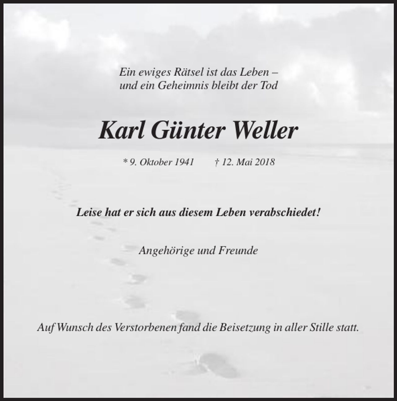 <p>Ein ewiges Rätsel ist das Leben –<br />und ein Geheimnis bleibt der Tod</p><p>Karl Günter Weller<br />* 9. Oktober 1941</p><p>† 12. Mai 2018</p><p>Leise hat er sich aus diesem Leben verabschiedet!<br />Angehörige und Freunde</p><p>Auf Wunsch des Verstorbenen fand die Beisetzung in aller Stille statt.</p>