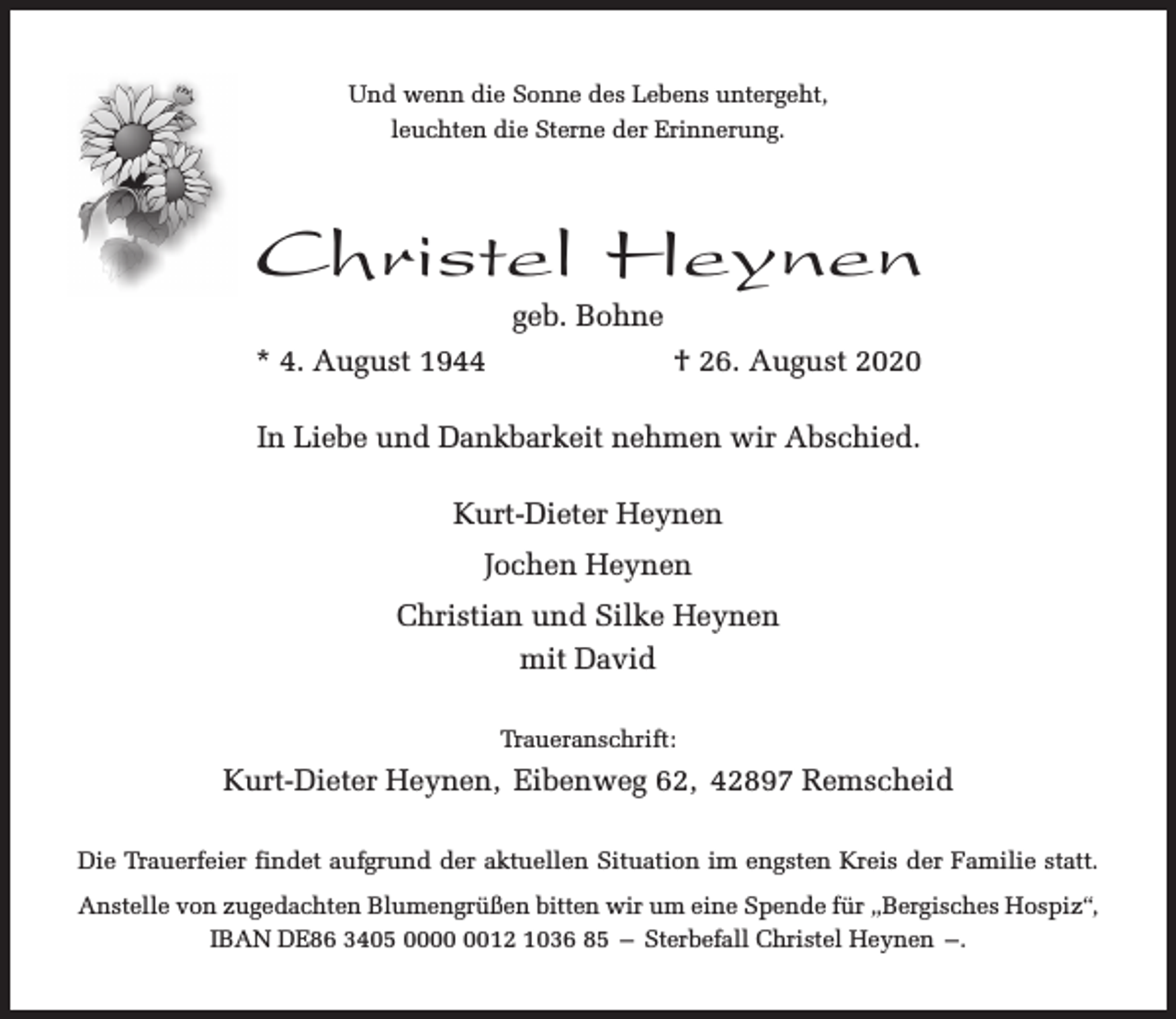 <p>Und wenn die Sonne des Lebens untergeht,<br />leuchten die Sterne der Erinnerung.</p><p>Christel Heynen<br />geb. Bohne</p><p>* 4. August 1944</p><p>† 26. August 2020</p><p>In Liebe und Dankbarkeit nehmen wir Abschied.<br />Kurt-Dieter Heynen<br />Jochen Heynen<br />Christian und Silke Heynen<br />mit David<br />Traueranschrift:</p><p>Kurt-Dieter Heynen, Eibenweg 62, 42897 Remscheid<br />Die Trauerfeier findet aufgrund der aktuellen Situation im engsten Kreis der Familie statt.<br />Anstelle von zugedachten Blumengrüßen bitten wir um eine Spende für „Bergisches Hospiz“,<br />IBAN DE86 3405 0012 1036 85 – Sterbefall Christel Heynen –.</p>