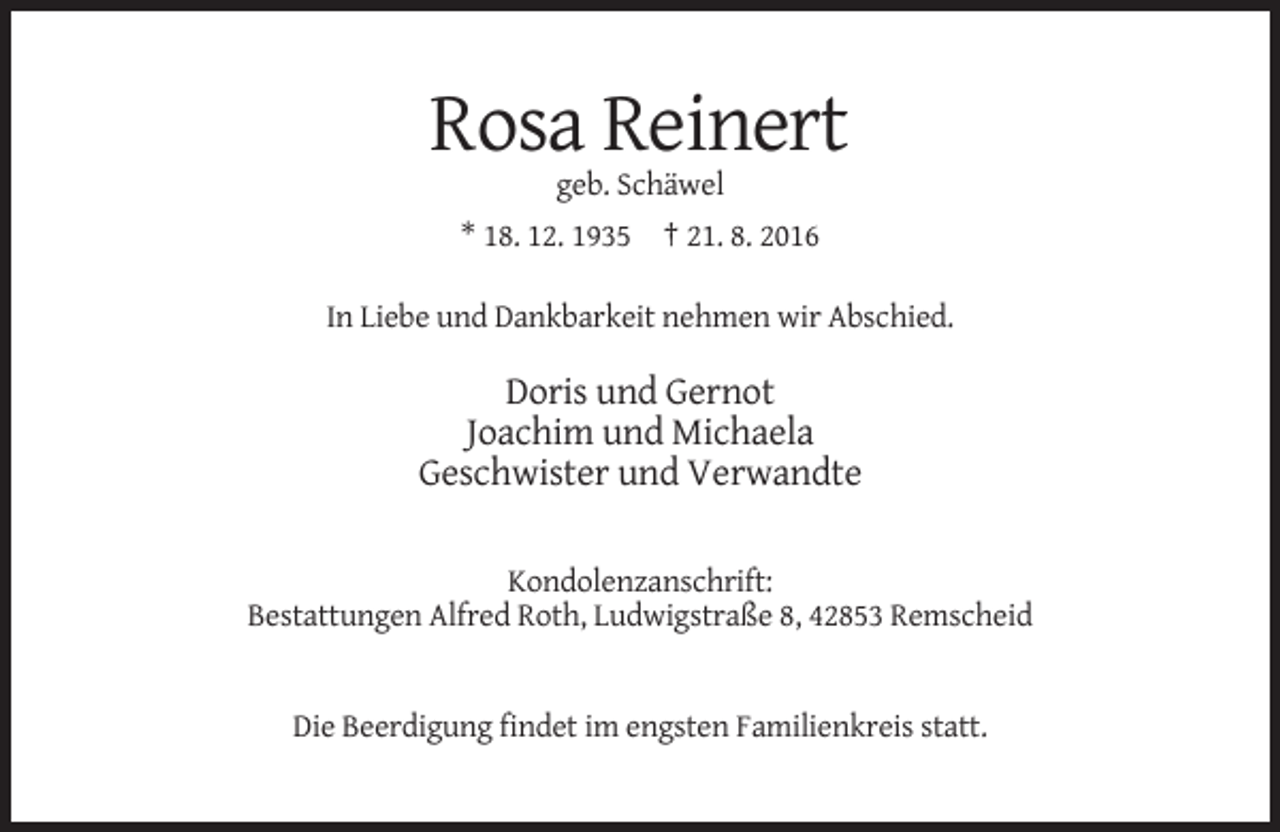 <p>Rosa Reinert<br />geb. Schäwel<br />* 18. 12. 1935 † 21. 8. 2016<br />In Liebe und Dankbarkeit nehmen wir Abschied.</p><p>Doris und Gernot<br />Joachim und Michaela<br />Geschwister und Verwandte<br />Kondolenzanschrift:<br />Bestattungen Alfred Roth, Ludwigstraße 8, 42853 Remscheid</p><p>Die Beerdigung findet im engsten Familienkreis statt.</p>