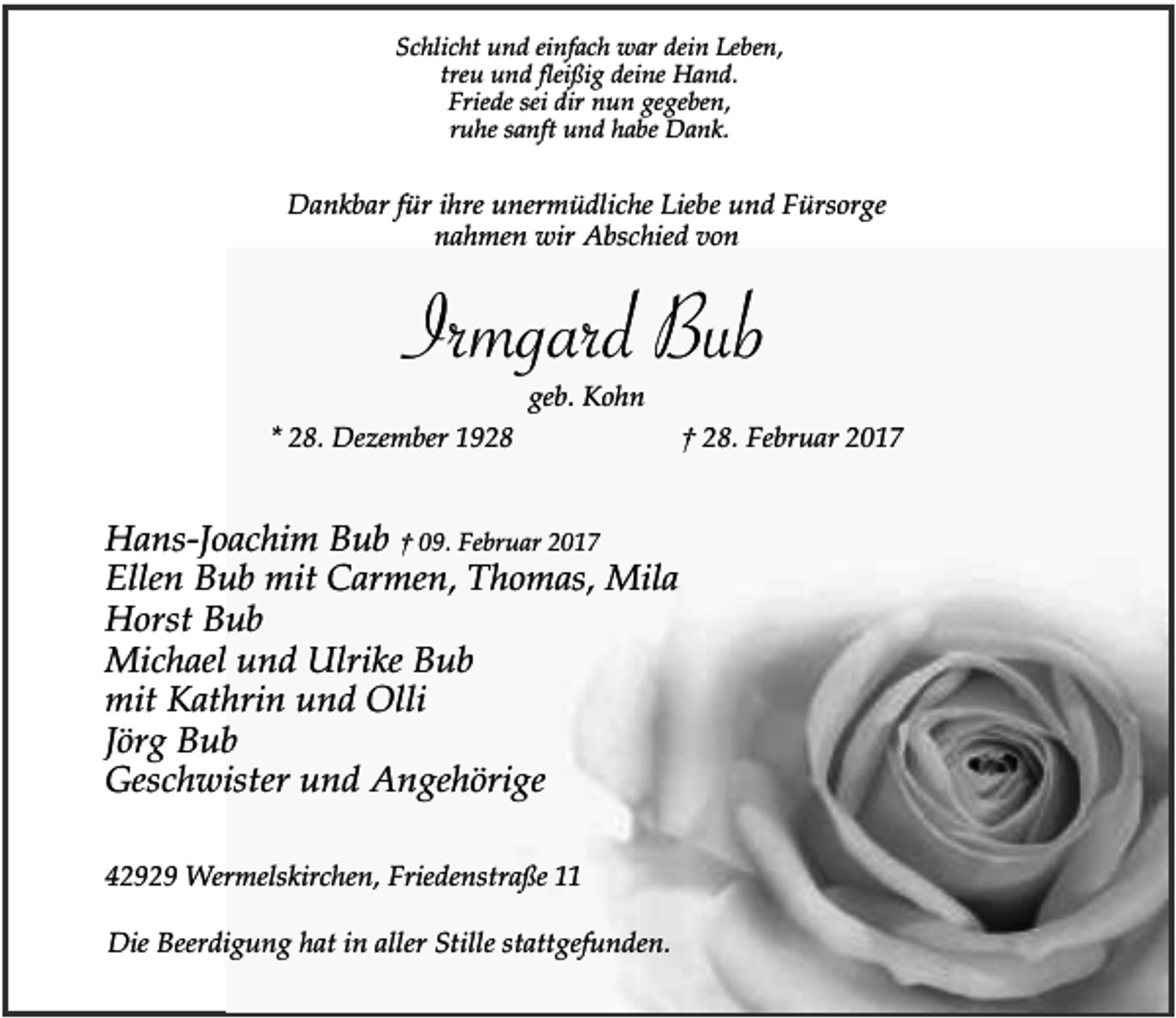 <p>Schlicht und einfach war dein Leben,<br />treu und fleißig deine Hand.<br />Friede sei dir nun gegeben,<br />ruhe sanft und habe Dank.</p><p>Dankbar für ihre unermüdliche Liebe und Fürsorge<br />nahmen wir Abschied von</p><p>Irmgard Bub<br />geb. Kohn</p><p>* 28. Dezember 1928</p><p>Hans-Joachim Bub † 09. Februar 2017<br />Ellen Bub mit Carmen, Thomas, Mila<br />Horst Bub<br />Michael und Ulrike Bub<br />mit Kathrin und Olli<br />Jörg Bub<br />Geschwister und Angehörige<br />42929 Wermelskirchen, Friedenstraße 11<br />Die Beerdigung hat in aller Stille stattgefunden.</p><p>† 28. Februar 2017</p>