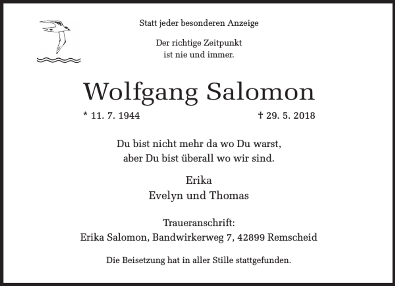<p>Statt jeder besonderen Anzeige<br />Der richtige Zeitpunkt<br />ist nie und immer.</p><p>Wolfgang Salomon<br />* 11. 7. 1944</p><p>† 29. 5. 2018</p><p>Du bist nicht mehr da wo Du warst,<br />aber Du bist überall wo wir sind.</p><p>Erika<br />Evelyn und Thomas<br />Traueranschrift:<br />Erika Salomon, Bandwirkerweg 7, 42899 Remscheid<br />Die Beisetzung hat in aller Stille stattgefunden.</p>