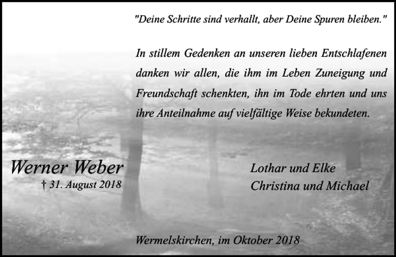 <p>"Deine Schritte sind verhallt, aber Deine Spuren bleiben."</p><p>In stillem Gedenken an unseren lieben Entschlafenen<br />danken wir allen, die ihm im Leben Zuneigung und<br />Freundschaft schenkten, ihn im Tode ehrten und uns<br />ihre Anteilnahme auf vielfältige Weise bekundeten.</p><p>Werner Weber<br />† 31. August 2018</p><p>Lothar und Elke<br />Christina und Michael</p><p>Wermelskirchen, im Oktober 2018</p>