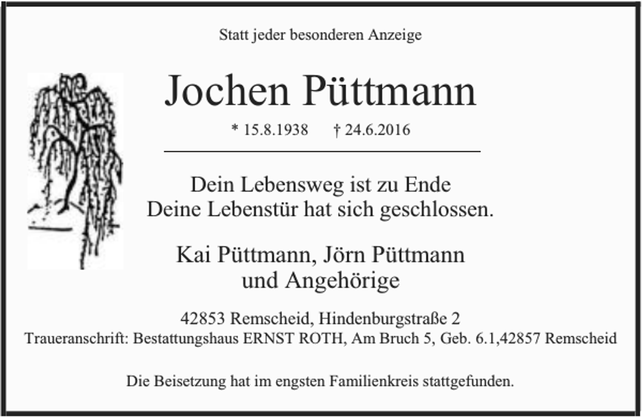 <p>Statt jeder besonderen Anzeige</p><p>Jochen Püttmann<br />* 15.8.1938</p><p>† 24.6.2016</p><p>Dein Lebensweg ist zu Ende<br />Deine Lebenstür hat sich geschlossen.</p><p>Kai Püttmann, Jörn Püttmann<br />und Angehörige<br />42853 Remscheid, Hindenburgstraße 2</p><p>Traueranschrift: Bestattungshaus ERNST ROTH, Am Bruch 5, Geb. 6.1,42857 Remscheid<br />Die Beisetzung hat im engsten Familienkreis stattgefunden.</p>