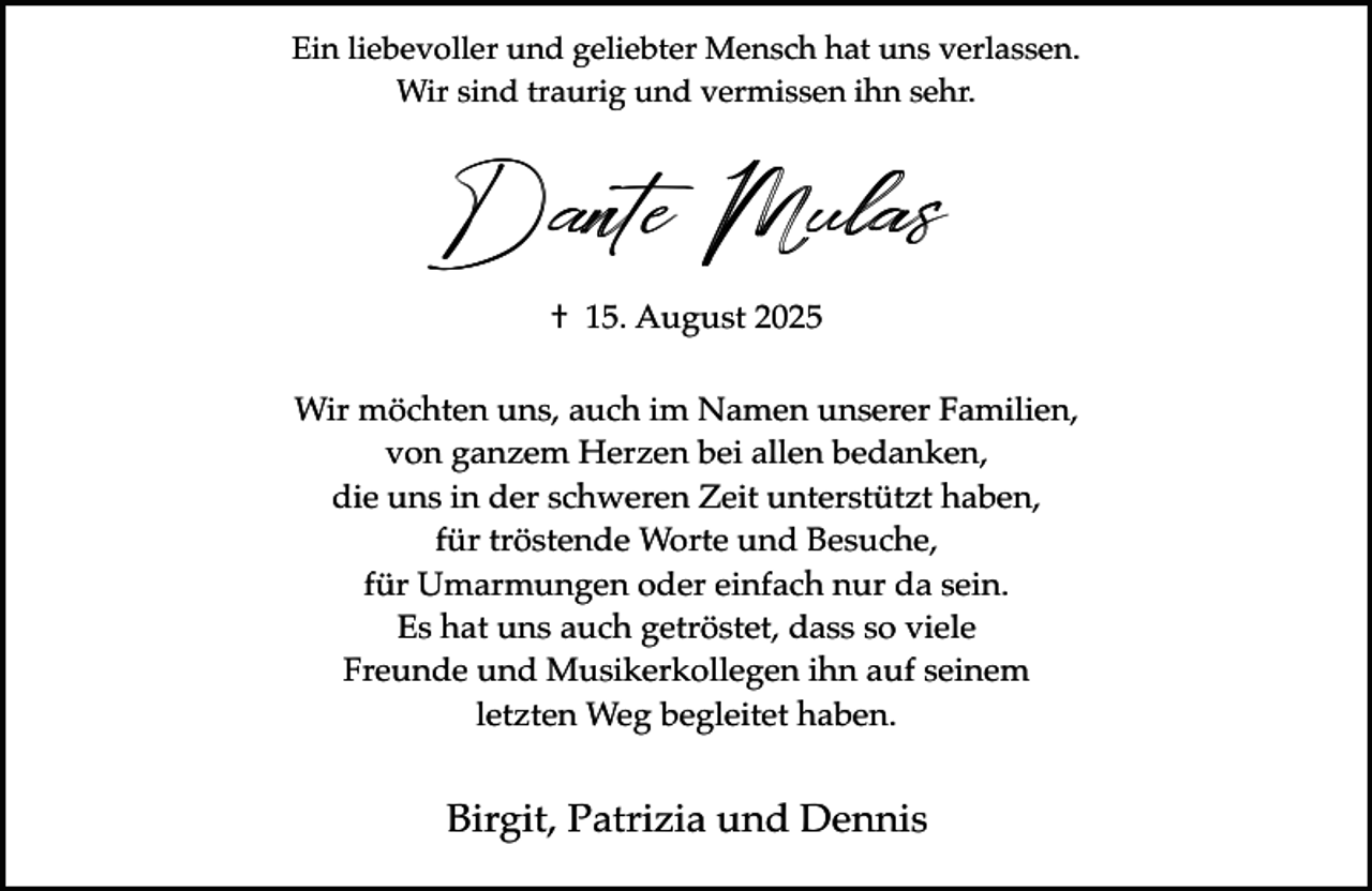 <p>Ein liebevoller und geliebter Mensch hat uns verlassen.<br />Wir sind traurig und vermissen ihn sehr.</p><p>Dante Mulas<br />† 15. August 2025<br />Wir möchten uns, auch im Namen unserer Familien,<br />von ganzem Herzen bei allen bedanken,<br />die uns in der schweren Zeit unterstützt haben,<br />für tröstende Worte und Besuche,<br />für Umarmungen oder einfach nur da sein.<br />Es hat uns auch getröstet, dass so viele<br />Freunde und Musikerkollegen ihn auf seinem<br />letzten Weg begleitet haben.</p><p>Birgit, Patrizia und Dennis</p>