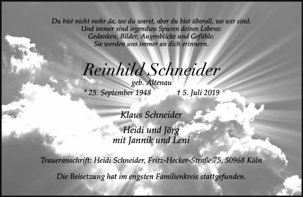 <p>Du bist nicht mehr da, wo du warst, aber du bist überall, wo wir sind.<br />Und immer sind irgendwo Spuren deines Lebens:<br />Gedanken, Bilder, Augenblicke und Gefühle.<br />Sie werden uns immer an dich erinnern.</p><p>Reinhild Schneider<br />geb. Altenau<br />* 25. September 1948<br />† 5. Juli 2019</p><p>Klaus Schneider<br />Heidi und Jörg<br />mit Jannik und Leni<br />Traueranschrift: Heidi Schneider, Fritz-Hecker-Straße 75, 50968 Köln<br />Die Beisetzung hat im engsten Familienkreis stattgefunden.</p>
