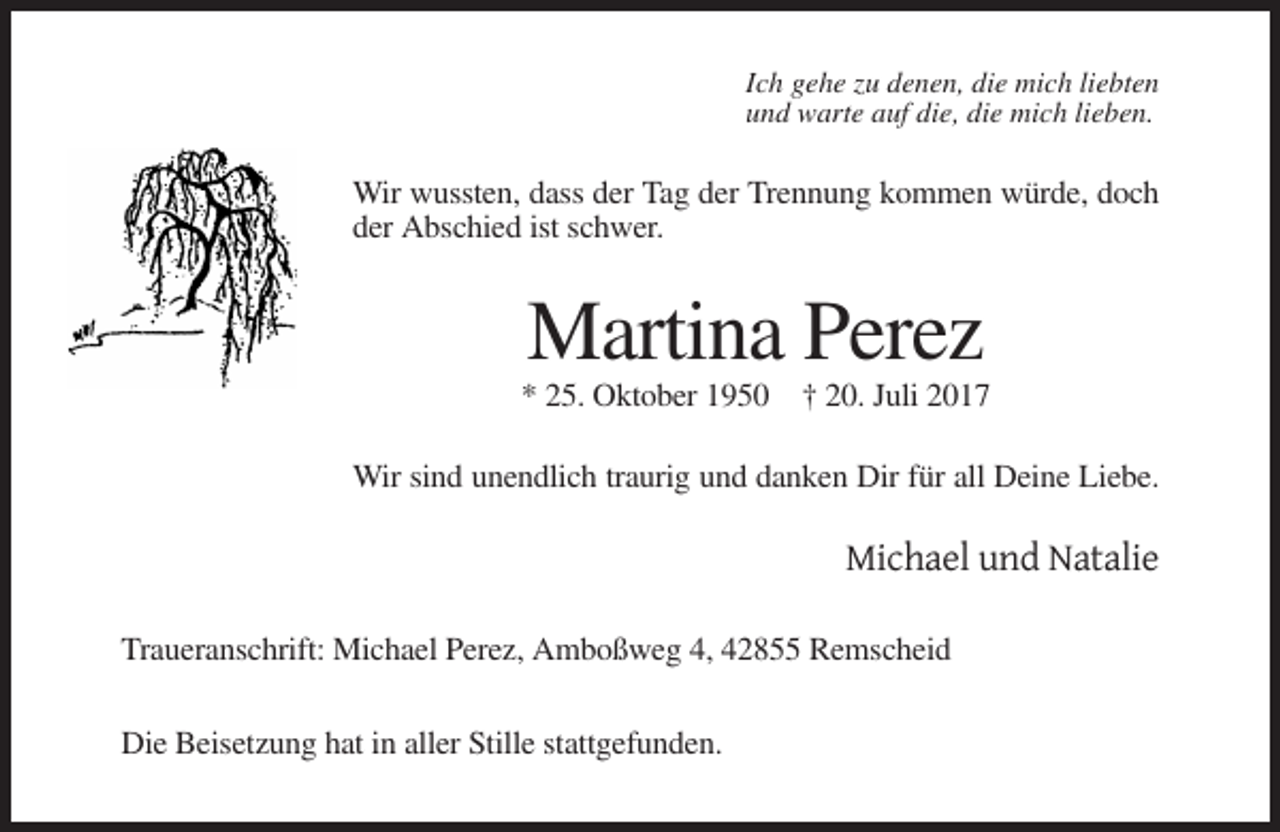 <p>Ich gehe zu denen, die mich liebten<br />und warte auf die, die mich lieben.</p><p>Wir wussten, dass der Tag der Trennung kommen würde, doch<br />der Abschied ist schwer.</p><p>Martina Perez<br />* 25. Oktober 1950 † 20. Juli 2017<br />Wir sind unendlich traurig und danken Dir für all Deine Liebe.</p><p>Michael und Natalie<br />Traueranschrift: Michael Perez, Amboßweg 4, 42855 Remscheid<br />Die Beisetzung hat in aller Stille stattgefunden.</p>