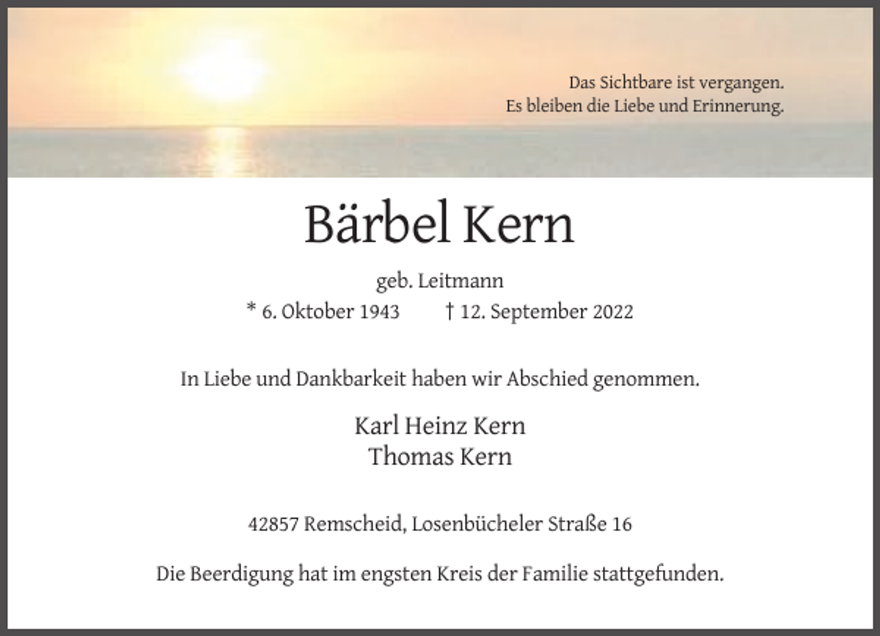 <p>Das Sichtbare ist vergangen.<br />Es bleiben die Liebe und Erinnerung.</p><p>Bärbel Kern<br />geb. Leitmann<br />* 6. Oktober 1943<br />† 12. September 2022</p><p>In Liebe und Dankbarkeit haben wir Abschied genommen.</p><p>Karl Heinz Kern<br />Thomas Kern<br />42857 Remscheid, Losenbücheler Straße 16<br />Die Beerdigung hat im engsten Kreis der Familie stattgefunden.</p>