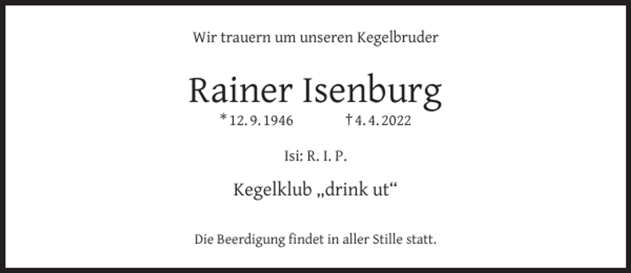 <p>Wir trauern um unseren Kegelbruder</p><p>Rainer Isenburg<br />* 12. 9. 1946</p><p>† 4. 4. 2022</p><p>Isi: R. I. P.</p><p>Kegelklub „drink ut“<br />Die Beerdigung ﬁndet in aller Stille statt.</p>