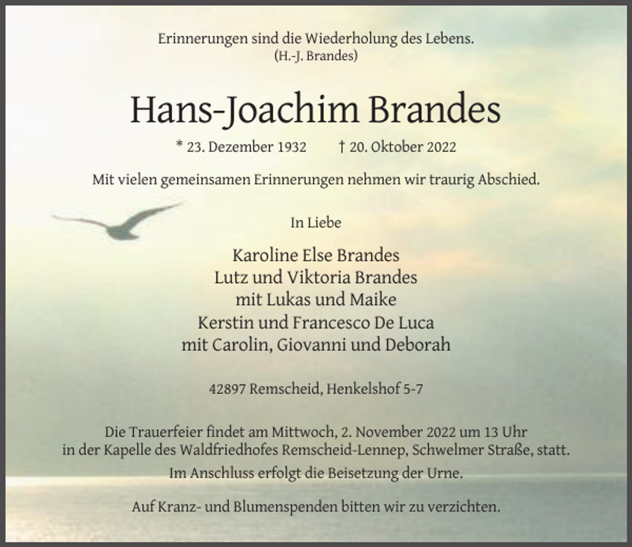 <p>Erinnerungen sind die Wiederholung des Lebens.<br />(H.-J. Brandes)</p><p>Hans-Joachim Brandes<br />* 23. Dezember 1932</p><p>† 20. Oktober 2022</p><p>Mit vielen gemeinsamen Erinnerungen nehmen wir traurig Abschied.<br />In Liebe</p><p>Karoline Else Brandes<br />Lutz und Viktoria Brandes<br />mit Lukas und Maike<br />Kerstin und Francesco De Luca<br />mit Carolin, Giovanni und Deborah<br />42897 Remscheid, Henkelshof 5-7<br />Die Trauerfeier findet am Mittwoch, 2. November 2022 um 13 Uhr<br />in der Kapelle des Waldfriedhofes Remscheid-Lennep, Schwelmer Straße, statt.<br />Im Anschluss erfolgt die Beisetzung der Urne.<br />Auf Kranz- und Blumenspenden bitten wir zu verzichten.</p>