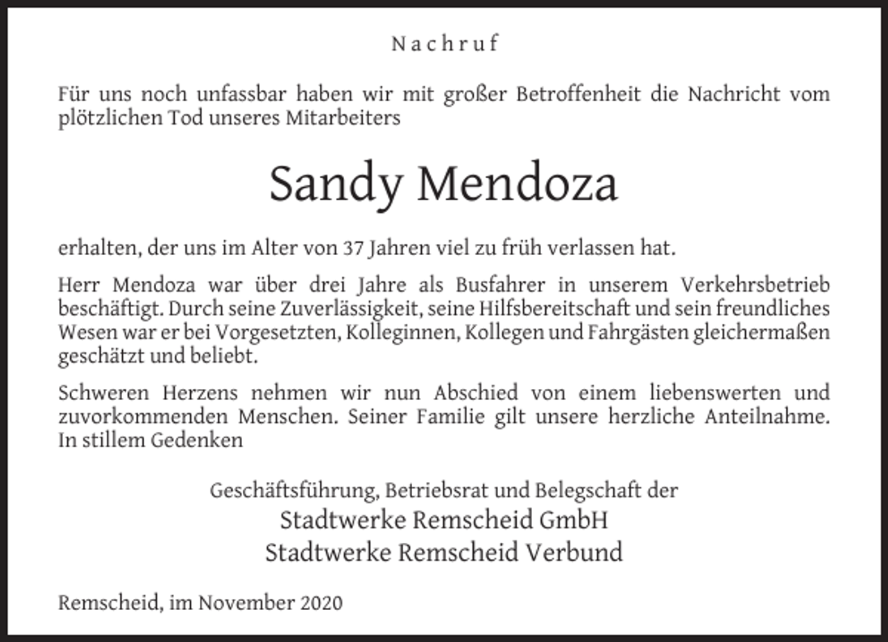 <p>Nachruf<br />Für uns noch unfassbar haben wir mit großer Betroffenheit die Nachricht vom<br />plötzlichen Tod unseres Mitarbeiters</p><p>Sandy Mendoza<br />erhalten, der uns im Alter von 37 Jahren viel zu früh verlassen hat.<br />Herr Mendoza war über drei Jahre als Busfahrer in unserem Verkehrsbetrieb<br />beschäftigt. Durch seine Zuverlässigkeit, seine Hilfsbereitschaft und sein freundliches<br />Wesen war er bei Vorgesetzten, Kolleginnen, Kollegen und Fahrgästen gleichermaßen<br />geschätzt und beliebt.<br />Schweren Herzens nehmen wir nun Abschied von einem liebenswerten und<br />zuvorkommenden Menschen. Seiner Familie gilt unsere herzliche Anteilnahme.<br />In stillem Gedenken<br />Geschäftsführung, Betriebsrat und Belegschaft der</p><p>Stadtwerke Remscheid GmbH<br />Stadtwerke Remscheid Verbund</p><p>Remscheid, im November 2020</p>