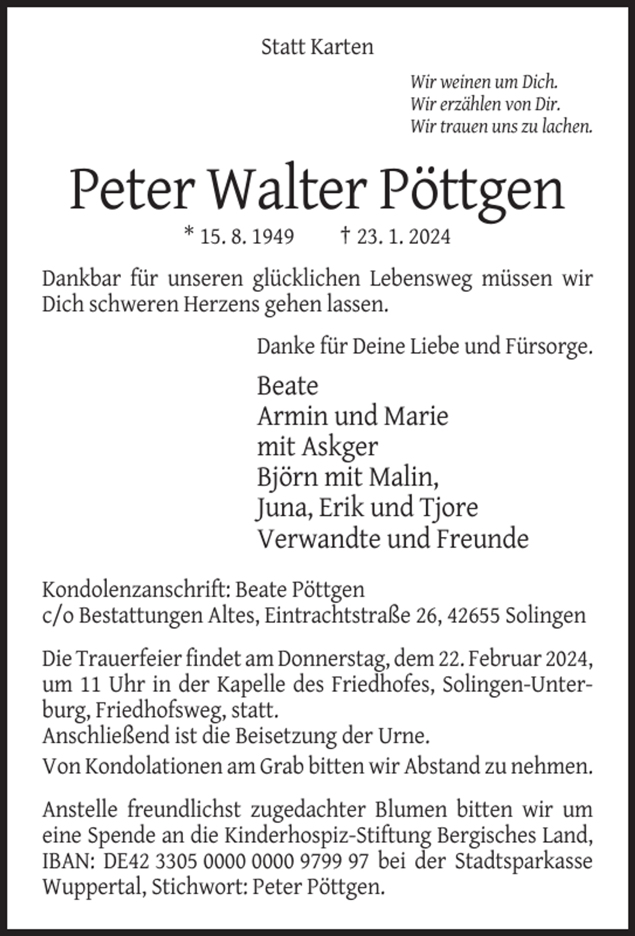 <p>Statt Karten<br />Wir weinen um Dich.<br />Wir erzählen von Dir.<br />Wir trauen uns zu lachen.</p><p>Peter Walter Pöttgen<br />* 15. 8. 1949</p><p>† 23. 1. 2024</p><p>Dankbar für unseren glücklichen Lebensweg müssen wir<br />Dich schweren Herzens gehen lassen.<br />Danke für Deine Liebe und Fürsorge.</p><p>Beate<br />Armin und Marie<br />mit Askger<br />Björn mit Malin,<br />Juna, Erik und Tjore<br />Verwandte und Freunde<br />Kondolenzanschrift: Beate Pöttgen<br />c/o Bestattungen Altes, Eintrachtstraße 26, 42655 Solingen<br />Die Trauerfeier findet am Donnerstag, dem 22. Februar 2024,<br />um 11 Uhr in der Kapelle des Friedhofes, Solingen-Unterburg, Friedhofsweg, statt.<br />Anschließend ist die Beisetzung der Urne.<br />Von Kondolationen am Grab bitten wir Abstand zu nehmen.<br />Anstelle freundlichst zugedachter Blumen bitten wir um<br />eine Spende an die Kinderhospiz-Stiftung Bergisches Land,<br />IBAN: DE42 3305 9797 bei der Stadtsparkasse<br />Wuppertal, Stichwort: Peter Pöttgen.</p>