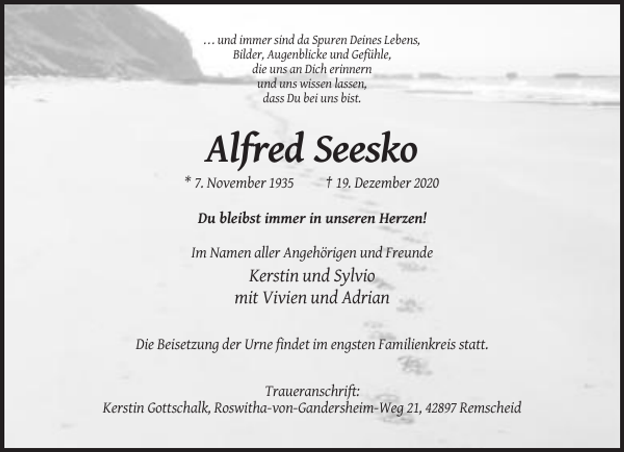 <p>. . . und immer sind da Spuren Deines Lebens,<br />Bilder, Augenblicke und Gefühle,<br />die uns an Dich erinnern<br />und uns wissen lassen,<br />dass Du bei uns bist.</p><p>Alfred Seesko<br />* 7. November 1935</p><p>† 19. Dezember 2020</p><p>Du bleibst immer in unseren Herzen!<br />Im Namen aller Angehörigen und Freunde</p><p>Kerstin und Sylvio<br />mit Vivien und Adrian<br />Die Beisetzung der Urne findet im engsten Familienkreis statt.</p><p>Traueranschrift:<br />Kerstin Gottschalk, Roswitha-von-Gandersheim-Weg 21, 42897 Remscheid</p>
