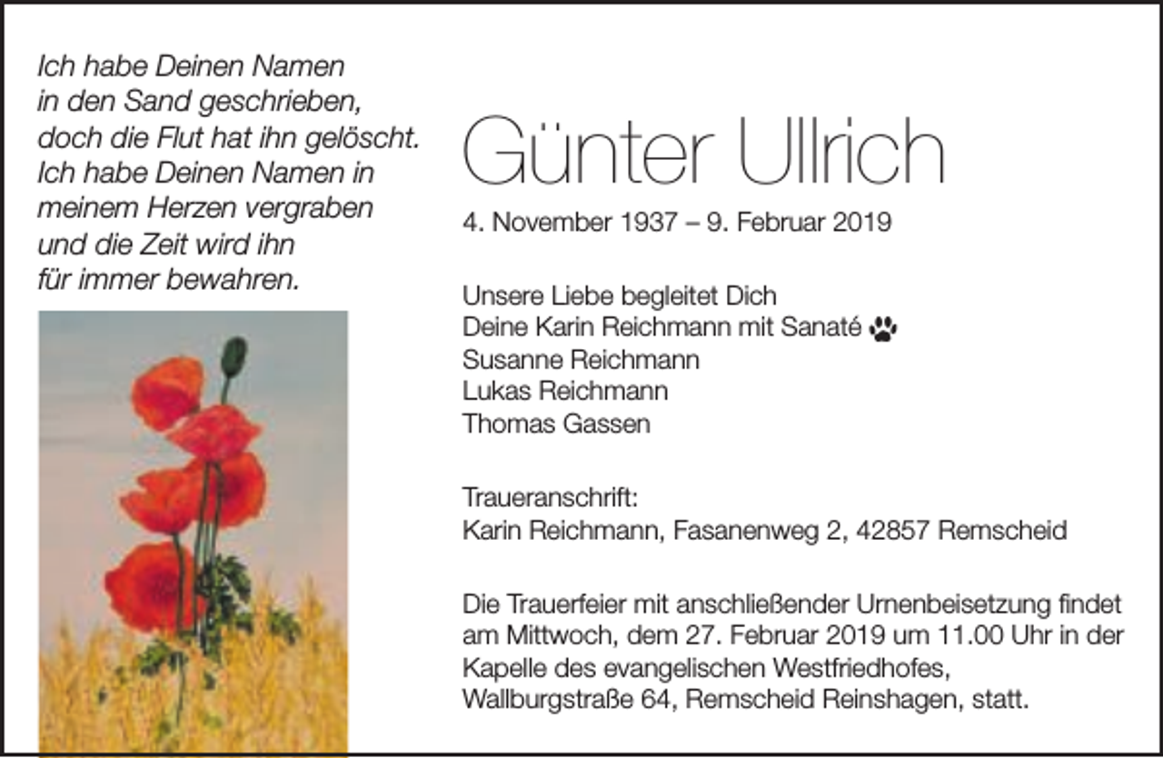 <p>Ich habe Deinen Namen<br />in den Sand geschrieben,<br />doch die Flut hat ihn gelöscht.<br />Ich habe Deinen Namen in<br />meinem Herzen vergraben<br />und die Zeit wird ihn<br />für immer bewahren.</p><p>Günter Ullrich<br />4. November 1937 – 9. Februar 2019<br />Unsere Liebe begleitet Dich<br />Deine Karin Reichmann mit Sanaté<br />Susanne Reichmann<br />Lukas Reichmann<br />Thomas Gassen<br />Traueranschrift:<br />Karin Reichmann, Fasanenweg 2, 42857 Remscheid<br />Die Trauerfeier mit anschließender Urnenbeisetzung ﬁndet<br />am Mittwoch, dem 27. Februar 2019 um 11.00 Uhr in der<br />Kapelle des evangelischen Westfriedhofes,<br />Wallburgstraße 64, Remscheid Reinshagen, statt.</p>
