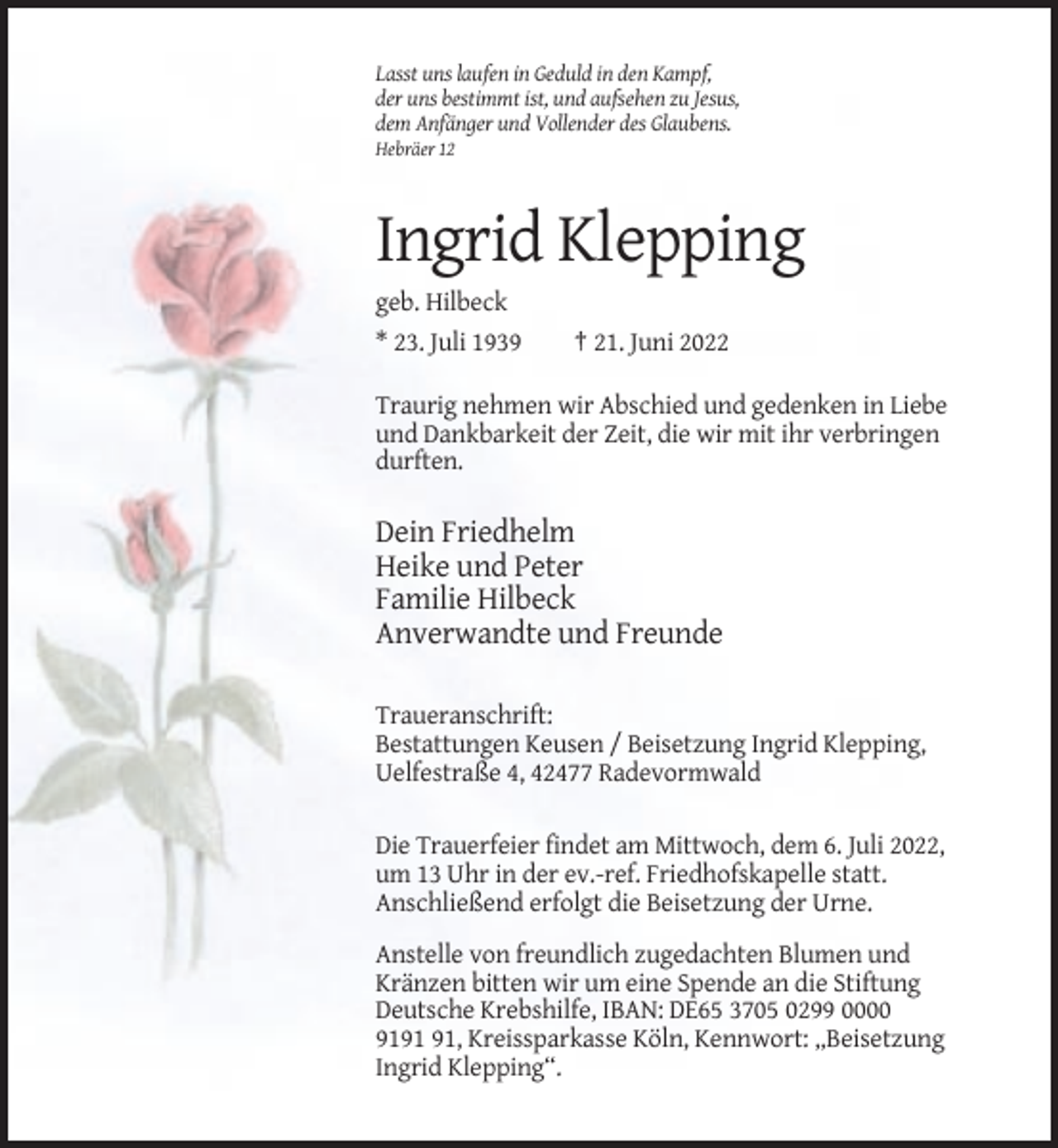 <p>Lasst uns laufen in Geduld in den Kampf,<br />der uns bestimmt ist, und aufsehen zu Jesus,<br />dem Anfänger und Vollender des Glaubens.<br />Hebräer 12</p><p>Ingrid Klepping<br />geb. Hilbeck<br />* 23. Juli 1939</p><p>† 21. Juni 2022</p><p>Traurig nehmen wir Abschied und gedenken in Liebe<br />und Dankbarkeit der Zeit, die wir mit ihr verbringen<br />durften.</p><p>Dein Friedhelm<br />Heike und Peter<br />Familie Hilbeck<br />Anverwandte und Freunde<br />Traueranschrift:<br />Bestattungen Keusen / Beisetzung Ingrid Klepping,<br />Uelfestraße 4, 42477 Radevormwald<br />Die Trauerfeier findet am Mittwoch, dem 6. Juli 2022,<br />um 13 Uhr in der ev.-ref. Friedhofskapelle statt.<br />Anschließend erfolgt die Beisetzung der Urne.<br />Anstelle von freundlich zugedachten Blumen und<br />Kränzen bitten wir um eine Spende an die Stiftung<br />Deutsche Krebshilfe, IBAN: DE65 3705 0299 0000<br />91, Kreissparkasse Köln, Kennwort: „Beisetzung<br />Ingrid Klepping“.</p>