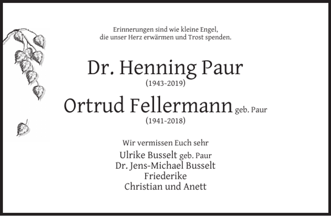 <p>Erinnerungen sind wie kleine Engel,<br />die unser Herz erwärmen und Trost spenden.</p><p>Dr. Henning Paur<br />(1943-2019)</p><p>Ortrud Fellermann<br />(1941-2018)</p><p>Wir vermissen Euch sehr</p><p>Ulrike Busselt geb. Paur<br />Dr. Jens-Michael Busselt<br />Friederike<br />Christian und Anett</p><p>geb. Paur</p>