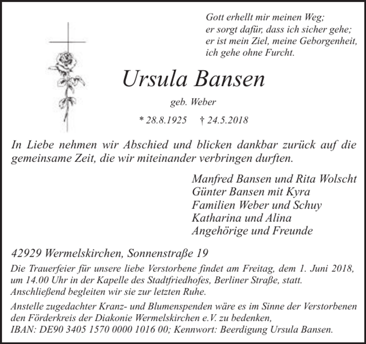 <p>Gott erhellt mir meinen Weg;<br />er sorgt dafür, dass ich sicher gehe;<br />er ist mein Ziel, meine Geborgenheit,<br />ich gehe ohne Furcht.</p><p>Ursula Bansen<br />geb. Weber<br />* 28.8.1925</p><p>† 24.5.2018</p><p>In Liebe nehmen wir Abschied und blicken dankbar zurück auf die<br />gemeinsame Zeit, die wir miteinander verbringen durften.</p><p>Manfred Bansen und Rita Wolscht<br />Günter Bansen mit Kyra<br />Familien Weber und Schuy<br />Katharina und Alina<br />Angehörige und Freunde<br />42929 Wermelskirchen, Sonnenstraße 19<br />Die Trauerfeier für unsere liebe Verstorbene findet am Freitag, dem 1. Juni 2018,<br />um 14.00 Uhr in der Kapelle des Stadtfriedhofes, Berliner Straße, statt.<br />Anschließend begleiten wir sie zur letzten Ruhe.<br />Anstelle zugedachter Kranz- und Blumenspenden wäre es im Sinne der Verstorbenen<br />den Förderkreis der Diakonie Wermelskirchen e.V. zu bedenken,<br />IBAN: DE90 3405 157000 1016 00; Kennwort: Beerdigung Ursula Bansen.</p>
