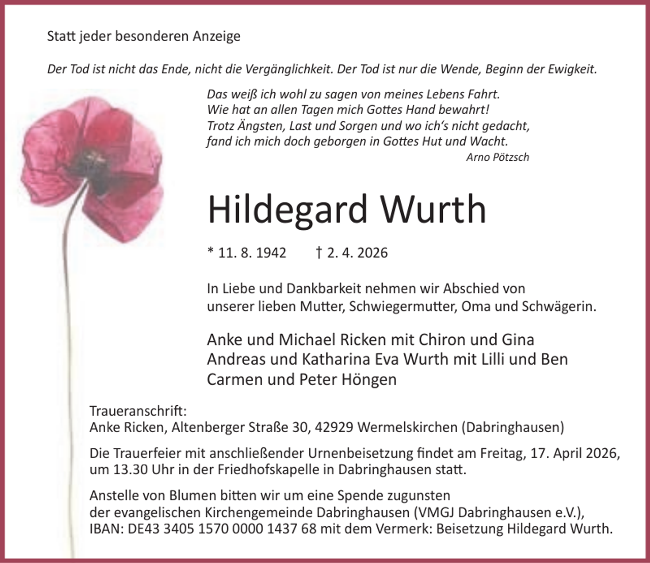 <p>Sta jeder besonderen Anzeige<br />Der Tod ist nicht das Ende, nicht die Vergänglichkeit. Der Tod ist nur die Wende, Beginn der Ewigkeit.<br />Das weiß ich wohl zu sagen von meines Lebens Fahrt.<br />Wie hat an allen Tagen mich Go es Hand bewahrt!<br />Trotz Ängsten, Last und Sorgen und wo ich‘s nicht gedacht,<br />fand ich mich doch geborgen in Go es Hut und Wacht.<br />Arno Pötzsch</p><p>Hildegard Wurth<br />* 11. 8. 1942</p><p>† 2. 4. 2026</p><p>In Liebe und Dankbarkeit nehmen wir Abschied von<br />unserer lieben Mu er, Schwiegermu er, Oma und Schwägerin.</p><p>Anke und Michael Ricken mit Chiron und Gina<br />Andreas und Katharina Eva Wurth mit Lilli und Ben<br />Carmen und Peter Höngen<br />Traueranschri :<br />Anke Ricken, Altenberger Straße 30, 42929 Wermelskirchen (Dabringhausen)<br />Die Trauerfeier mit anschließender Urnenbeisetzung ﬁndet am Freitag, 17. April 2026,<br />um 13.30 Uhr in der Friedhofskapelle in Dabringhausen sta .<br />Anstelle von Blumen bi en wir um eine Spende zugunsten<br />der evangelischen Kirchengemeinde Dabringhausen (VMGJ Dabringhausen e.V.),<br />IBAN: DE4405 157000 1437 68 mit dem Vermerk: Beisetzung Hildegard Wurth.</p>