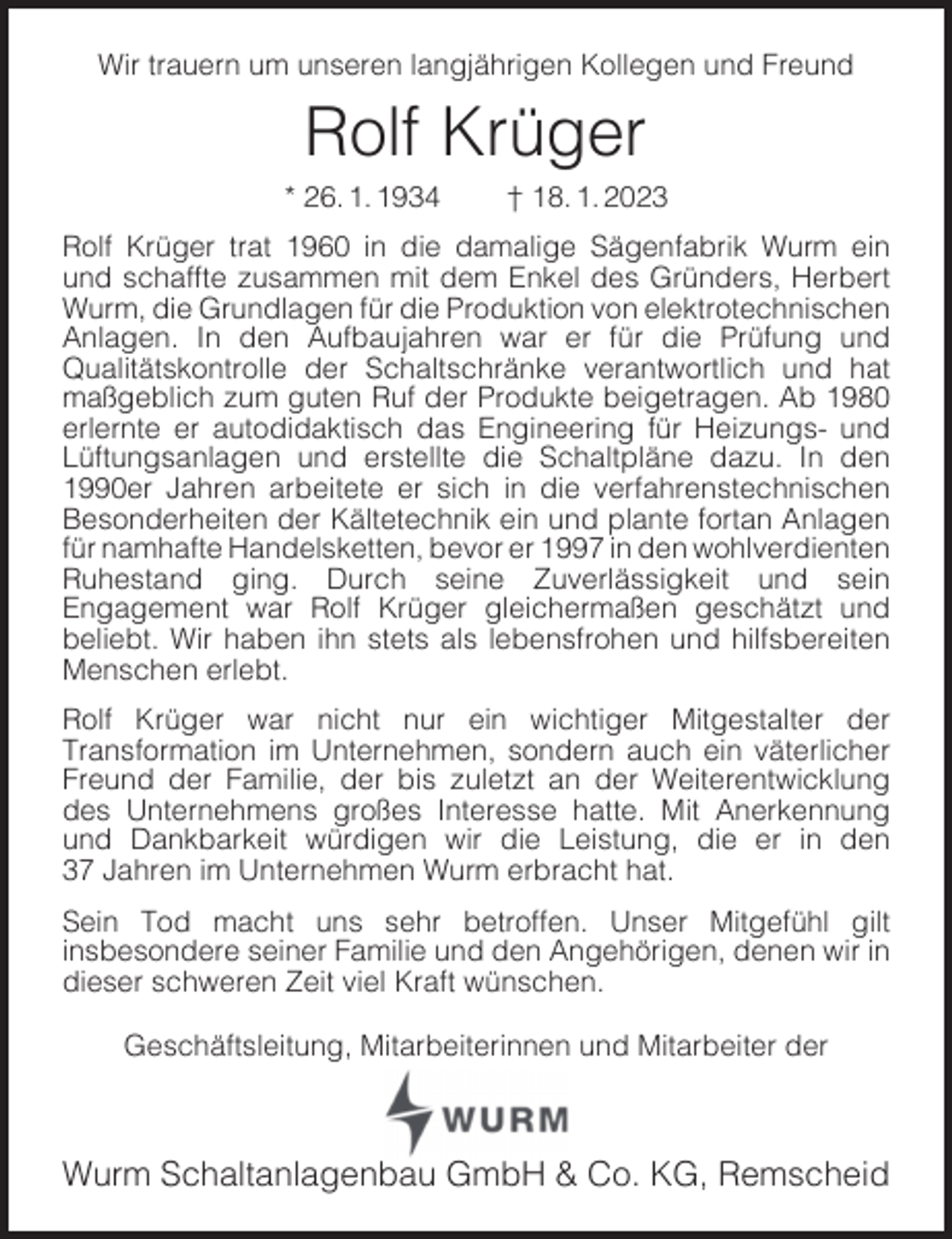 <p>Wir trauern um unseren langjährigen Kollegen und Freund</p><p>Rolf Krüger</p><p>* 26. 1. 1934</p><p>† 18. 1. 2023</p><p>Rolf Krüger trat 1960 in die damalige Sägenfabrik Wurm ein<br />und schaffte zusammen mit dem Enkel des Gründers, Herbert<br />Wurm, die Grundlagen für die Produktion von elektrotechnischen<br />Anlagen. In den Aufbaujahren war er für die Prüfung und<br />Qualitätskontrolle der Schaltschränke verantwortlich und hat<br />maßgeblich zum guten Ruf der Produkte beigetragen. Ab 1980<br />erlernte er autodidaktisch das Engineering für Heizungs- und<br />Lüftungsanlagen und erstellte die Schaltpläne dazu. In den<br />1990er Jahren arbeitete er sich in die verfahrenstechnischen<br />Besonderheiten der Kältetechnik ein und plante fortan Anlagen<br />für namhafte Handelsketten, bevor er 1997 in den wohlverdienten<br />Ruhestand ging. Durch seine Zuverlässigkeit und sein<br />Engagement war Rolf Krüger gleichermaßen geschätzt und<br />beliebt. Wir haben ihn stets als lebensfrohen und hilfsbereiten<br />Menschen erlebt.<br />Rolf Krüger war nicht nur ein wichtiger Mitgestalter der<br />Transformation im Unternehmen, sondern auch ein väterlicher<br />Freund der Familie, der bis zuletzt an der Weiterentwicklung<br />des Unternehmens großes Interesse hatte. Mit Anerkennung<br />und Dankbarkeit würdigen wir die Leistung, die er in den<br />37 Jahren im Unternehmen Wurm erbracht hat.<br />Sein Tod macht uns sehr betroffen. Unser Mitgefühl gilt<br />insbesondere seiner Familie und den Angehörigen, denen wir in<br />dieser schweren Zeit viel Kraft wünschen.<br />Geschäftsleitung, Mitarbeiterinnen und Mitarbeiter der</p><p>Wurm Schaltanlagenbau GmbH &amp; Co. KG, Remscheid</p>