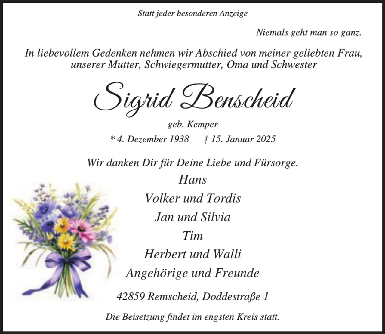 <p>Statt jeder besonderen Anzeige</p><p>Niemals geht man so ganz.</p><p>In liebevollem Gedenken nehmen wir Abschied von meiner geliebten Frau,<br />unserer Mutter, Schwiegermutter, Oma und Schwester</p><p>Sigrid Benscheid<br />geb. Kemper</p><p>* 4. Dezember 1938</p><p>† 15. Januar 2025</p><p>Wir danken Dir für Deine Liebe und Fürsorge.</p><p>Hans<br />Volker und Tordis<br />Jan und Silvia<br />Tim<br />Herbert und Walli<br />Angehörige und Freunde<br />42859 Remscheid, Doddestraße 1<br />Die Beisetzung findet im engsten Kreis statt.</p>