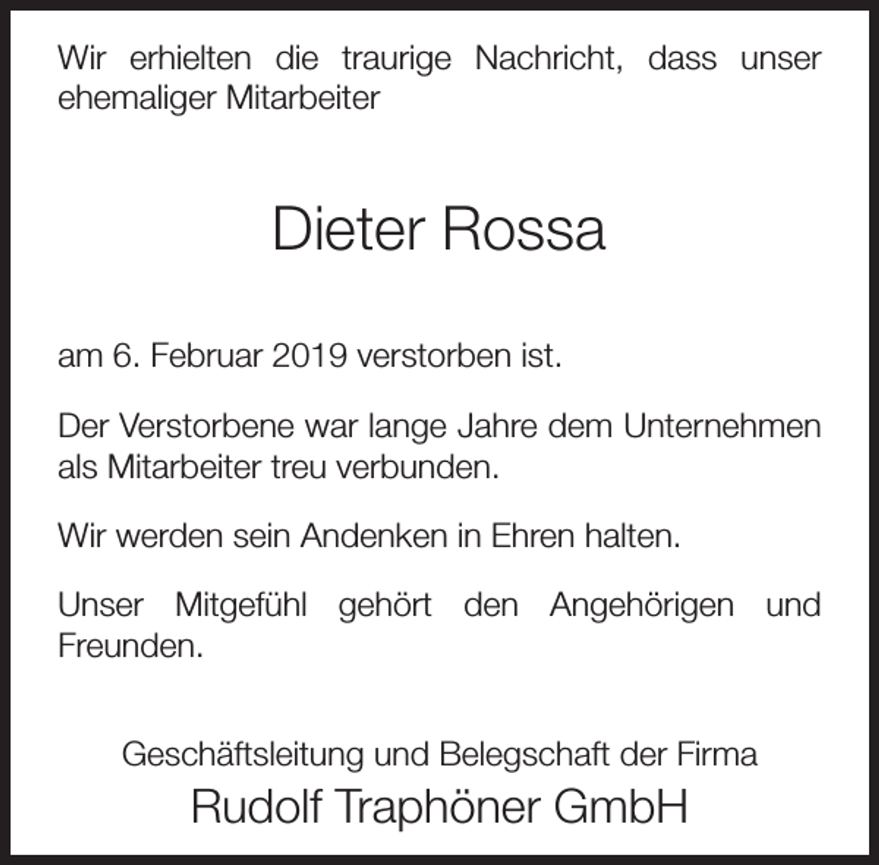 <p>Wir erhielten die traurige Nachricht, dass unser<br />ehemaliger Mitarbeiter</p><p>Dieter Rossa<br />am 6. Februar 2019 verstorben ist.<br />Der Verstorbene war lange Jahre dem Unternehmen<br />als Mitarbeiter treu verbunden.<br />Wir werden sein Andenken in Ehren halten.<br />Unser Mitgefühl gehört den Angehörigen und<br />Freunden.<br />Geschäftsleitung und Belegschaft der Firma</p><p>Rudolf Traphöner GmbH</p>