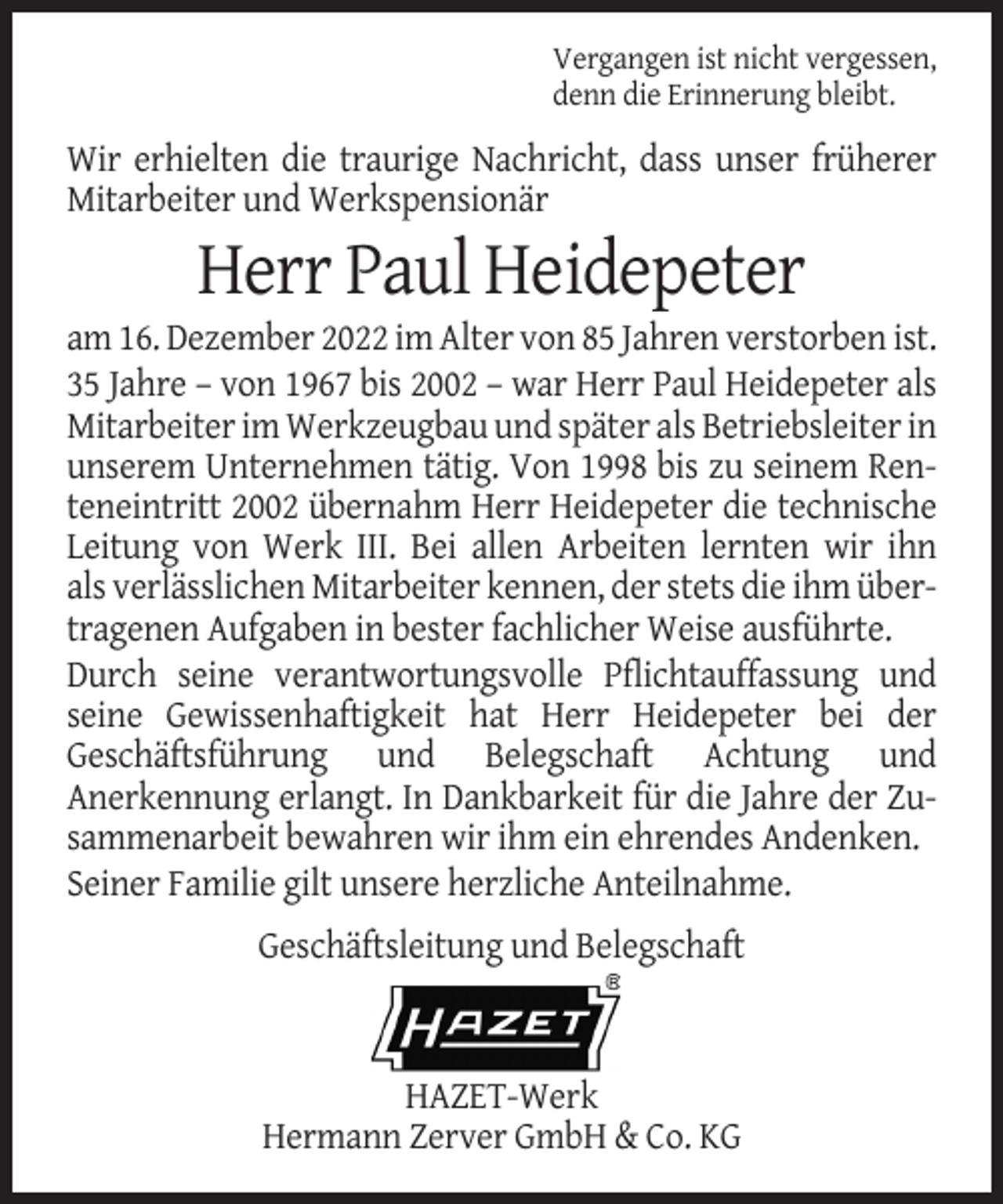 <p>Vergangen ist nicht vergessen,<br />denn die Erinnerung bleibt.</p><p>Wir erhielten die traurige Nachricht, dass unser früherer<br />Mitarbeiter und Werkspensionär</p><p>Herr Paul Heidepeter<br />am 16. Dezember 2022 im Alter von 85 Jahren verstorben ist.<br />35 Jahre – von 1967 bis 2002 – war Herr Paul Heidepeter als<br />Mitarbeiter im Werkzeugbau und später als Betriebsleiter in<br />unserem Unternehmen tätig. Von 1998 bis zu seinem Renteneintritt 2002 übernahm Herr Heidepeter die technische<br />Leitung von Werk III. Bei allen Arbeiten lernten wir ihn<br />als verlässlichen Mitarbeiter kennen, der stets die ihm übertragenen Aufgaben in bester fachlicher Weise ausführte.<br />Durch seine verantwortungsvolle Pflichtauffassung und<br />seine Gewissenhaftigkeit hat Herr Heidepeter bei der<br />Geschäftsführung und Belegschaft Achtung und<br />Anerkennung erlangt. In Dankbarkeit für die Jahre der Zusammenarbeit bewahren wir ihm ein ehrendes Andenken.<br />Seiner Familie gilt unsere herzliche Anteilnahme.<br />Geschäftsleitung und Belegschaft</p><p>HAZET-Werk<br />Hermann Zerver GmbH &amp; Co. KG</p>
