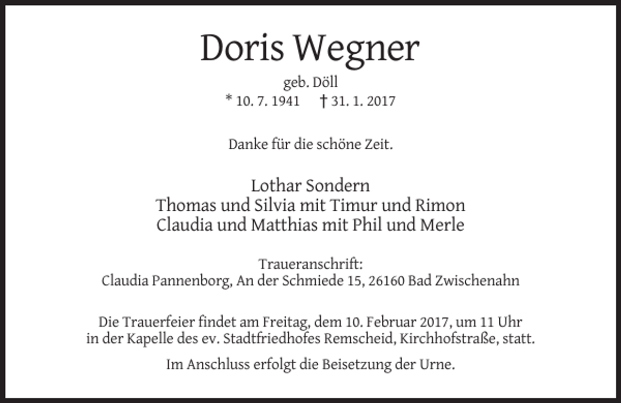 <p>Doris Wegner<br />geb. Döll<br />* 10. 7. 1941 † 31. 1. 2017<br />Danke für die schöne Zeit.</p><p>Lothar Sondern<br />Thomas und Silvia mit Timur und Rimon<br />Claudia und Matthias mit Phil und Merle<br />Traueranschrift:<br />Claudia Pannenborg, An der Schmiede 15, 26160 Bad Zwischenahn<br />Die Trauerfeier findet am Freitag, dem 10. Februar 2017, um 11 Uhr<br />in der Kapelle des ev. Stadtfriedhofes Remscheid, Kirchhofstraße, statt.<br />Im Anschluss erfolgt die Beisetzung der Urne.</p>