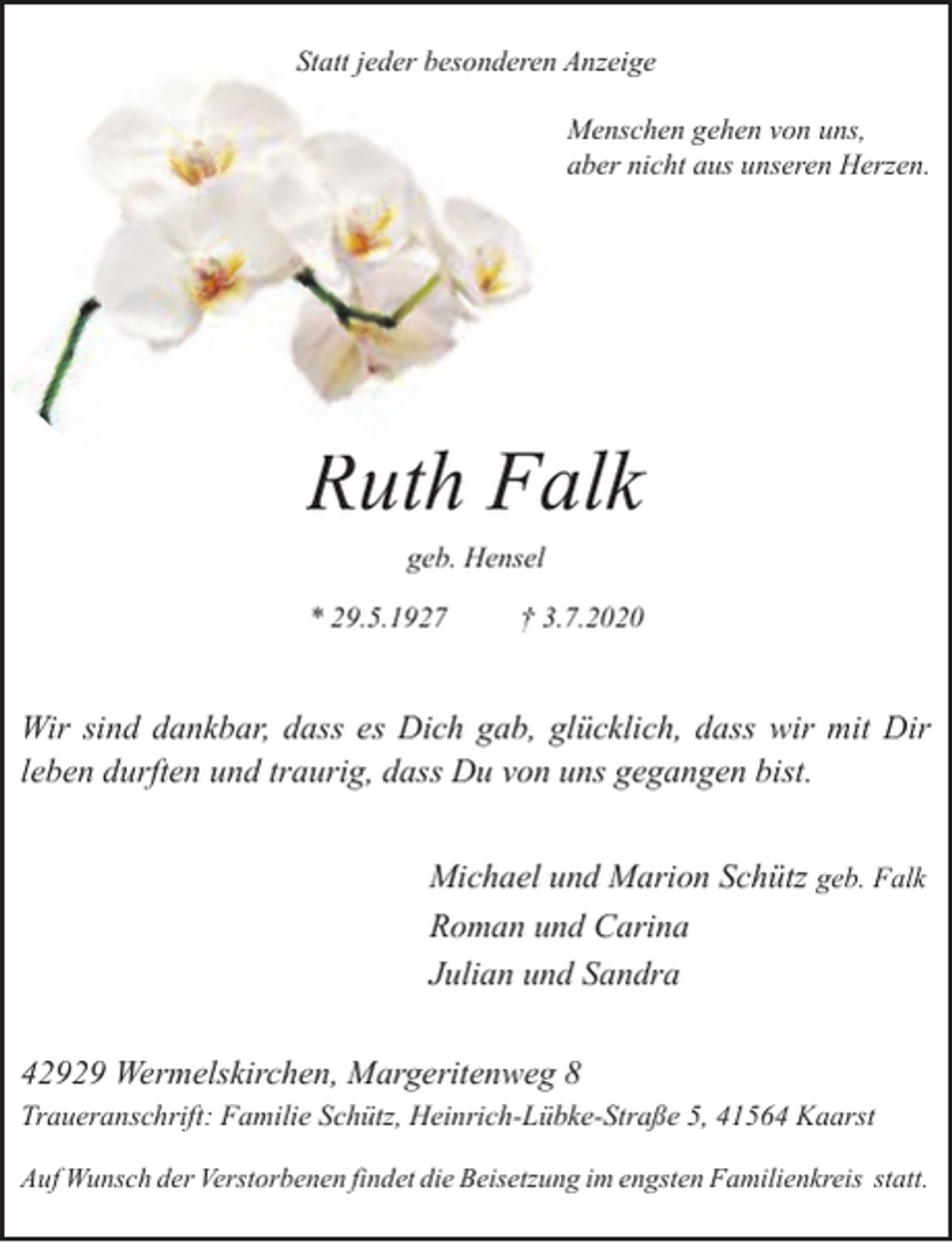 <p>Statt jeder besonderen Anzeige<br />Menschen gehen von uns,<br />aber nicht aus unseren Herzen.</p><p>Ruth Falk<br />R<br />geb. Hensel</p><p>* 29.5.1927</p><p>† 3.7.2020</p><p>Wir sind dankbar, dass es Dich gab, glücklich, dass wir mit Dir<br />leben durften und traurig, dass Du von uns gegangen bist.<br />Michael und Marion Schütz geb. Falk<br />Roman und Carina<br />Julian und Sandra<br />42929 Wermelskirchen, Margeritenweg 8<br />Traueranschrift: Familie Schütz, Heinrich-Lübke-Straße 5, 41564 Kaarst<br />Auf Wunsch der Verstorbenen findet die Beisetzung im engsten Familienkreis statt.</p>