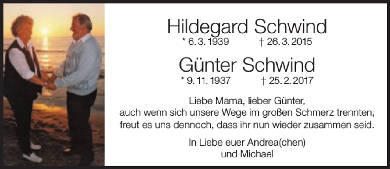 <p>Hildegard Schwind<br />* 6. 3. 1939</p><p>† 26. 3. 2015</p><p>Günter Schwind<br />* 9. 11. 1937</p><p>† 25. 2. 2017</p><p>Liebe Mama, lieber Günter,<br />auch wenn sich unsere Wege im großen Schmerz trennten,<br />freut es uns dennoch, dass ihr nun wieder zusammen seid.<br />In Liebe euer Andrea(chen)<br />und Michael</p>