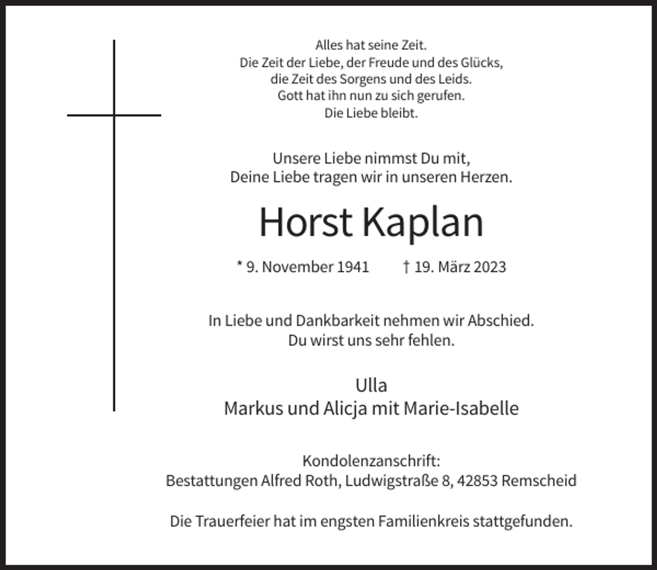 <p>Alles hat seine Zeit.<br />Die Zeit der Liebe, der Freude und des Glücks,<br />die Zeit des Sorgens und des Leids.<br />Gott hat ihn nun zu sich gerufen.<br />Die Liebe bleibt.</p><p>Unsere Liebe nimmst Du mit,<br />Deine Liebe tragen wir in unseren Herzen.</p><p>Horst Kaplan<br />* 9. November 1941</p><p>† 19. März 2023</p><p>In Liebe und Dankbarkeit nehmen wir Abschied.<br />Du wirst uns sehr fehlen.</p><p>Ulla<br />Markus und Alicja mit Marie-Isabelle<br />Kondolenzanschrift:<br />Bestattungen Alfred Roth, Ludwigstraße 8, 42853 Remscheid<br />Die Trauerfeier hat im engsten Familienkreis stattgefunden.</p>