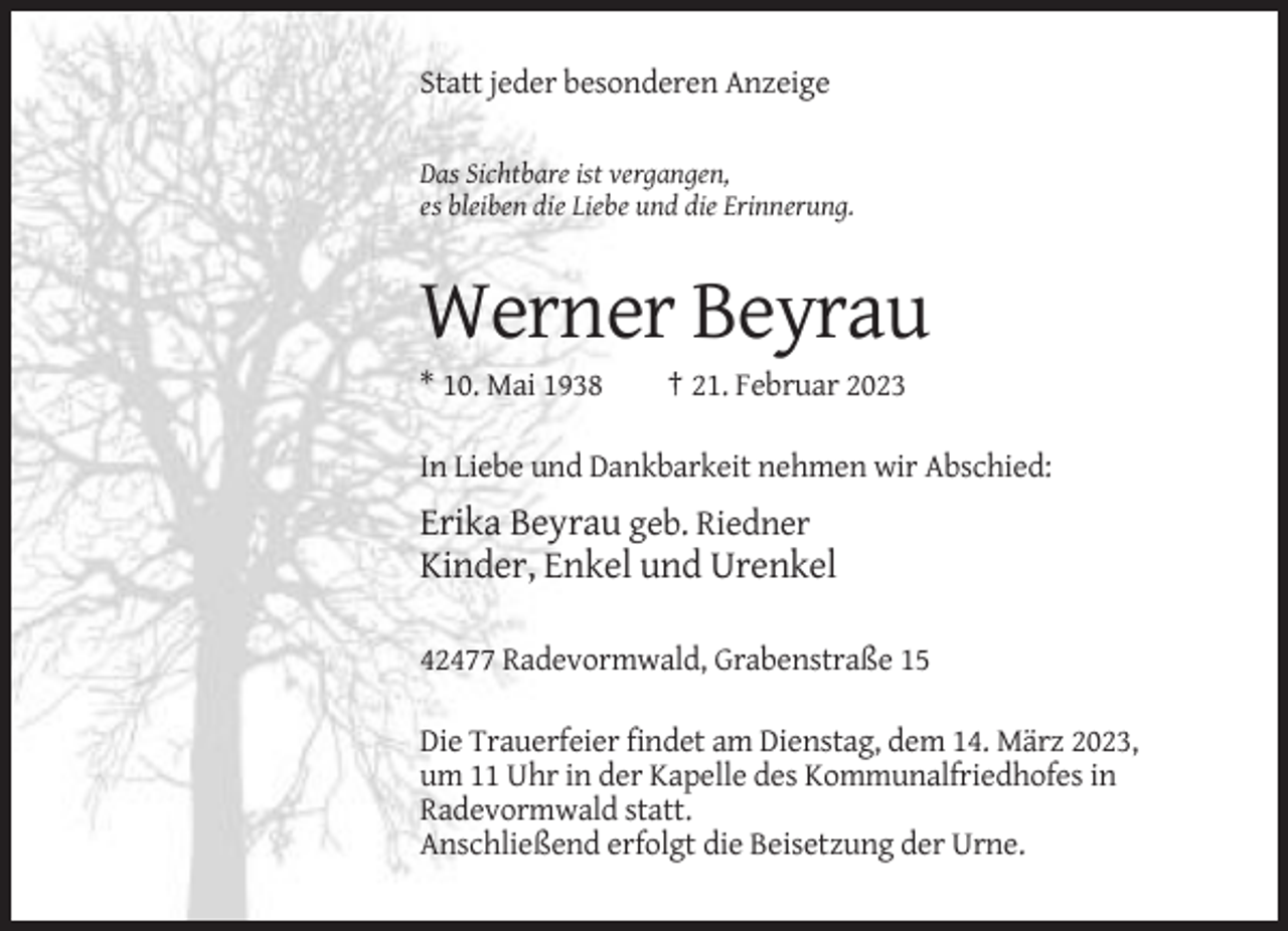 <p>Statt jeder besonderen Anzeige<br />Das Sichtbare ist vergangen,<br />es bleiben die Liebe und die Erinnerung.</p><p>Werner Beyrau<br />* 10. Mai 1938</p><p>† 21. Februar 2023</p><p>In Liebe und Dankbarkeit nehmen wir Abschied:</p><p>Erika Beyrau geb. Riedner<br />Kinder, Enkel und Urenkel<br />42477 Radevormwald, Grabenstraße 15<br />Die Trauerfeier findet am Dienstag, dem 14. März 2023,<br />um 11 Uhr in der Kapelle des Kommunalfriedhofes in<br />Radevormwald statt.<br />Anschließend erfolgt die Beisetzung der Urne.</p>